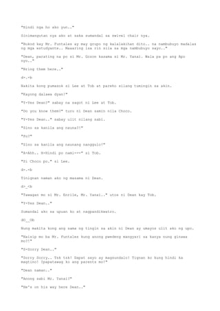 "Hindi nga ho ako yun.."
Sinimangutan nya ako at saka sumandal sa swivel chair nya.
"Bukod kay Mr. Funtales ay may grupo ng kalalakihan dito.. na nambubuyo madalas
ng mga estudyante.. Maaaring isa rin sila sa mga nambubuyo sayo.."
"Dean, parating na po si Mr. Gozon kasama si Mr. Yanai. Wala pa po ang Apo
nyo.."
"Bring them here.."
d-.-b
Nakita kong pumasok si Lee at Tob at pareho silang tumingin sa akin.
"Kayong dalawa dyan!"
"Y-Yes Dean?" sabay na sagot ni Lee at Tob.
"Do you know them?" turo ni Dean samin nila Choco.
"Y-Yes Dean.." sabay ulit nilang sabi.
"Sino sa kanila ang nauna?!"
"Po?"
"Sino sa kanila ang naunang nanggulo!"
"A-Ahh.. H-Hindi po nami---" si Tob.
"Si Choco po." si Lee.
d-.-b
Tinignan naman ako ng masama ni Dean.
d>_<b
"Tawagan mo si Mr. Enrile, Mr. Yanai.." utos ni Dean kay Tob.
"Y-Yes Dean.."
Sumandal ako sa upuan ko at nagpandikwatro.
dO__Ob
Nung makita kong ang sama ng tingin sa akin ni Dean ay umayos ulit ako ng upo.
"Naisip mo ba Mr. Funtales kung anong pwedeng mangyari sa kanya nung ginawa
mo?!"
"S-Sorry Dean.."
"Sorry Sorry.. Tsk tsk! Dapat sayo ay magsundalo! Tignan ko kung hindi ka
magtino! Ipapatawag ko ang parents mo!"
"Dean naman.."
"Anong sabi Mr. Yanai?"
"He's on his way here Dean.."
 