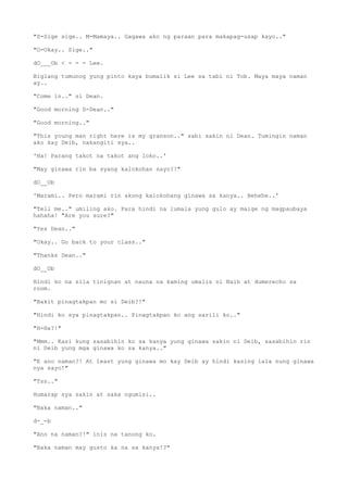 "S-Sige sige.. M-Mamaya.. Gagawa ako ng paraan para makapag-usap kayo.."
"O-Okay.. Sige.."
dO___Ob < - - - Lee.
Biglang tumunog yung pinto kaya bumalik si Lee sa tabi ni Tob. Maya maya naman
ay..
"Come in.." si Dean.
"Good morning D-Dean.."
"Good morning.."
"This young man right here is my granson.." sabi sakin ni Dean. Tumingin naman
ako kay Deib, nakangiti sya..
'Ha! Parang takot na takot ang loko..'
"May ginawa rin ba syang kalokohan sayo?!"
dO__Ob
'Marami.. Pero marami rin akong kalokohang ginawa sa kanya.. Hehehe..'
"Tell me.." umiling ako. Para hindi na lumala yung gulo ay maige ng magpaubaya
hahaha! "Are you sure?"
"Yes Dean.."
"Okay.. Go back to your class.."
"Thanks Dean.."
dO__Ob
Hindi ko na sila tinignan at nauna na kaming umalis ni Naih at dumerecho sa
room.
"Bakit pinagtakpan mo si Deib?!"
"Hindi ko sya pinagtakpan.. Pinagtakpan ko ang sarili ko.."
"H-Ha?!"
"Mmm.. Kasi kung sasabihin ko sa kanya yung ginawa sakin ni Deib, sasabihin rin
ni Deib yung mga ginawa ko sa kanya.."
"E ano naman?! At least yung ginawa mo kay Deib ay hindi kasing lala nung ginawa
nya sayo!"
"Tss.."
Humarap sya sakin at saka ngumisi..
"Baka naman.."
d-_-b
"Ano na naman?!" inis na tanong ko.
"Baka naman may gusto ka na sa kanya!?"
 
