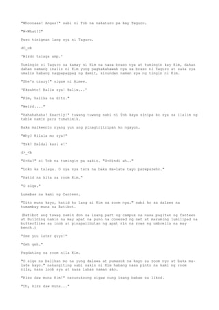 "Whoooaaa! Angas!" sabi ni Tob na nakaturo pa kay Taguro.
"W-What!?"
Pero tinignan lang sya ni Taguro.
dO_ob
'Wirdo talaga amp.'
Tumingin si Taguro sa kamay ni Kim na nasa braso nya at tumingin kay Kim, dahan
dahan namang inalis ni Kim yung pagkakahawak nya sa braso ni Taguro at saka sya
umalis habang nagpapagpag ng damit, sinundan naman sya ng tingin ni Kim.
"She's crazy!" sigaw ni Aimee.
'Eksakto! Baliw sya! Baliw...'
"Kim, halika na dito."
"Weird...."
"Hahahahaha! Exactly!" tuwang tuwang sabi ni Tob kaya sinipa ko sya sa ilalim ng
table namin para tumahimik.
Baka maikwento nyang yun ang pinagtritripan ko ngayon.
"Why? Kilala mo sya?"
'Tsk! Daldal kasi e!'
d>_<b
"H-Ha?" si Tob na tumingin pa sakin. "H-Hindi ah.."
"Loko ka talaga. O sya sya tara na baka ma-late tayo parepareho."
"Hatid na kita sa room Kim."
"O sige."
Lumabas na kami ng Canteen.
"Dito muna kayo, hatid ko lang si Kim sa room nya." sabi ko sa dalawa na
tumambay muna sa Batibot.
(Batibot ang tawag namin don sa isang part ng campus na nasa pagitan ng Canteen
at Building namin na may apat na puno na covered ng net at maraming lumilipad na
butterflies sa loob at pinapalibutan ng apat rin na rows ng umbrella na may
bench.)
"See you later guys!"
"Geh geh."
Pagdating sa room nila Kim.
"O sige na balikan mo na yung dalawa at pumasok na kayo sa room nyo at baka ma-
late kayo." nakangiting sabi sakin ni Kim habang nasa pinto na kami ng room
nila, nasa loob sya at nasa labas naman ako.
"Kiss daw muna Kim!" nanunuksong sigaw nung isang babae sa likod.
"Oh, kiss daw muna..."
 