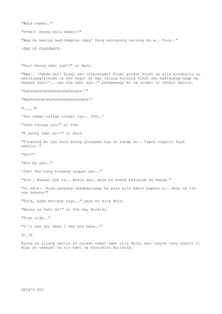 "Wala naman.."
"H-Ha?! Anong wala naman!?"
"Wag ka kasing mag-imagine okay? Kung anu-anong naiisip mo e.. Tara.."
~END OF FLASHBACK~
"Hoy! Anong sabi nya!?" si Naih.
"Mmm.. 'Pwede ba?! Hindi ako interesado! Hindi porket hindi na kita binubully ay
makikipagfriends na ako sayo! At mas lalong hinding hindi ako makikipag-usap ng
maayos sayo!'.. yan ang sabi nya.." panggagaya ko sa sinabi ni Sensui kanina.
"Hahahahahahahahahahahahaha!!"
"Bwahahahahahahahahahahahahaha!"
d.___.b
'Yun naman talaga sinabi nya.. Tsk..'
"Loko talaga yun!" si Tob.
"E anong sabi mo!?" si Naih.
"Tinanong ko sya kung anong ginagawa nya sa harap ko.. Tapos nagalit kaya
umalis.."
"Ha?!"
"Ano ba yan.."
'Tsk! Ano bang klaseng usapan yan.."
"Tss.. Hayaan nyo na.. Basta ako, wala na akong pakialam sa kanya."
"Di bale.. Kung ganyang nakapag-usap na pala sila kahit papano e.. Okay na rin
yun hahaha!"
"Tara, baka ma-late tayo.." yaya ko kila Naih.
"Mauna na kami ah?" si Tob kay Michiko.
"Sige sige.."
"I'll see you when I see you hehe.."
d-_-b
Nauna na silang umalis at naiwan naman kami nila Naih, may inayos lang saglit si
Migz at umakyat na rin kami sa Economics Building.
DEIB'S POV
 