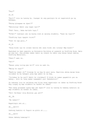 "Hoy!"
d>_<b
"Ano?!" inis na tanong ko. Inangat ko ang paningin ko at nagstretch pa ng
bahagya.
"Anong ginagawa mo dyan!?"
"Natutulog! Bakit ang tagal nyo!?"
"Psh! Tara.. Baka ma-late tayo."
"H-Ha?!" tumingin ako sa buong room at walang students. "Saan ba tayo!?"
"Drafting tayo ngayon tulok!"
"Tsk! Oo nga pala.."
d>_<b
'Kung hindi nyo ko iniwan kanina edi sana hindi ako lutang! Mga buset!'
Naglakad na kami papunta sa Economics Building at pumasok sa Drafting Room. Wala
pa ang Lec. Ang ginawa naman namin ay inayos na namin ang kanya kanya naming
Drafting Materials.
"Shet!" sabi ko.
"Oh?!"
"Nasan yung ruling pen ko!?" inis na sabi ko.
"Malay ko sayo!"
"Badtrip naman oh!" hinanap ko sa bag ko pero wala. Nag-isip akong maige kung
inilabas ko ba kahapon yung mga gamit ko sa bag.
'Inilabas ko ba yun?! Bakit ko ilalabas?! E hindi ko naman gagamitin yun sa
bahay.. dito ko lang naman nagagamit yun! Nakakainis!'
Sa sobrang inis ko salubong ang kilay kong napatingin sa labas ng Drafting Room!
Ang iingay ng mga students na nandon sa labas!
"Ano bang ginagawa nyang mga yan dyan!?" inis na tanong ko habang nakaturo sa
mga students na nandon sa labas.
"Oh?! Te-Teka! Sila Michiko yan ah?!"
dO__Ob
'Na naman?!'
Napatingin ako at..
dO___Ob????
Saktong huminto si Taguro sa pinto at.....
dO___Ob???
Dahan dahang humarap!!!
 