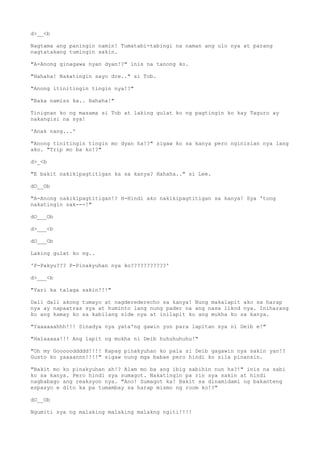 d>__<b
Nagtama ang paningin namin! Tumatabi-tabingi na naman ang ulo nya at parang
nagtatakang tumingin sakin.
"A-Anong ginagawa nyan dyan!?" inis na tanong ko.
"Hahaha! Nakatingin sayo dre.." si Tob.
"Anong itinitingin tingin nya!?"
"Baka namiss ka.. Hahaha!"
Tinignan ko ng masama si Tob at laking gulat ko ng pagtingin ko kay Taguro ay
nakangisi na sya!
'Anak nang...'
"Anong tinitingin tingin mo dyan ha!?" sigaw ko sa kanya pero nginisian nya lang
ako. "Trip mo ba ko!?"
d>_<b
"E bakit nakikipagtitigan ka sa kanya? Hahaha.." si Lee.
dO__Ob
"A-Anong nakikipagtitigan!? H-Hindi ako nakikipagtitigan sa kanya! Sya 'tong
nakatingin sak---!"
dO___Ob
d>___<b
dO___Ob
Laking gulat ko ng..
'P-Pakyu??? P-Pinakyuhan nya ko???????????'
d>___<b
"Yari ka talaga sakin!!!"
Dali dali akong tumayo at nagderederecho sa kanya! Nung makalapit ako sa harap
nya ay napaatras sya at huminto lang nung pader na ang nasa likod nya. Iniharang
ko ang kamay ko sa kabilang side nya at inilapit ko ang mukha ko sa kanya.
"Yaaaaaahhh!!! Sinadya nya yata'ng gawin yun para lapitan sya ni Deib e!"
"Halaaaaa!!! Ang lapit ng mukha ni Deib huhuhuhuhu!"
"Oh my Goooooddddd!!!! Kapag pinakyuhan ko pala si Deib gagawin nya sakin yan!?
Gusto ko yaaaannn!!!!" sigaw nung mga babae pero hindi ko sila pinansin.
"Bakit mo ko pinakyuhan ah!? Alam mo ba ang ibig sabihin nun ha?!" inis na sabi
ko sa kanya. Pero hindi sya sumagot. Nakatingin pa rin sya sakin at hindi
nagbabago ang reaksyon nya. "Ano! Sumagot ka! Bakit sa dinamidami ng bakanteng
espasyo e dito ka pa tumambay sa harap mismo ng room ko!?"
dO__Ob
Ngumiti sya ng malaking malaking malakng ngiti!!!!
 