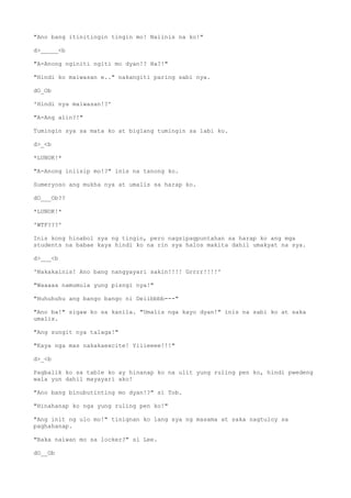"Ano bang itinitingin tingin mo! Naiinis na ko!"
d>_____<b
"A-Anong nginiti ngiti mo dyan!? Ha?!"
"Hindi ko maiwasan e.." nakangiti paring sabi nya.
dO_Ob
'Hindi nya maiwasan!?'
"A-Ang alin?!"
Tumingin sya sa mata ko at biglang tumingin sa labi ko.
d>_<b
*LUNOK!*
"A-Anong iniisip mo!?" inis na tanong ko.
Sumeryoso ang mukha nya at umalis sa harap ko.
dO___Ob??
*LUNOK!*
'WTF???'
Inis kong hinabol sya ng tingin, pero nagsipagpuntahan sa harap ko ang mga
students na babae kaya hindi ko na rin sya halos makita dahil umakyat na sya.
d>___<b
'Nakakainis! Ano bang nangyayari sakin!!!! Grrrr!!!!'
"Waaaaa namumula yung pisngi nya!"
"Huhuhuhu ang bango bango ni Deiibbbb---"
"Ano ba!" sigaw ko sa kanila. "Umalis nga kayo dyan!" inis na sabi ko at saka
umalis.
"Ang sungit nya talaga!"
"Kaya nga mas nakakaexcite! Yiiieeee!!!"
d>_<b
Pagbalik ko sa table ko ay hinanap ko na ulit yung ruling pen ko, hindi pwedeng
wala yun dahil mayayari ako!
"Ano bang binubutinting mo dyan!?" si Tob.
"Hinahanap ko nga yung ruling pen ko!"
"Ang init ng ulo mo!" tinignan ko lang sya ng masama at saka nagtuloy sa
paghahanap.
"Baka naiwan mo sa locker?" si Lee.
dO__Ob
 