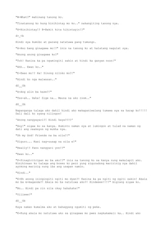 "W-What?" mahinang tanong ko.
"Tinatanong ko kung hinihintay mo ko.." nakangiting tanong nya.
"H-Hinihintay!? B-Bakit kita hihintayin!?"
d>_<b
Hindi sya kumibo at parang natatawa pang tumungo.
"A-Ano bang ginagawa mo!?" inis na tanong ko at halatang nagulat sya.
"Anong anong ginagawa ko?"
"Tch! Kanina ka pa ngumingiti sakin at hindi ka ganyan noon!"
"Ahh.. Ewan ko.."
"E-Ewan mo!? Ha! Sinong niloko mo?!"
"Hindi ko nga maiwasan.."
dO__Ob
"A-Ang alin ba kase?!"
"Tss-ah.. Haha! Sige na.. Mauna na ako room.."
dO__Ob
Napanganga talaga ako dahil hindi ako makapaniwalang tumawa sya sa harap ko!!!!!
Dali dali ko syang nilingon!
'Anong nangyayari?! Hindi kaya????'
"Hoy!" sigaw ko sa kanya. Huminto naman sya at lumingon at tulad na naman ng
dati ang reaksyon ng mukha nya.
"Oh my God! Friends na ba sila?!"
"Siguro... Kasi nag-uusap na sila e!"
"Really!? Pano nangyari yon!?"
"Ewan ko.."
"P-Pinagtritripan mo ba ako!?" inis na tanong ko sa kanya nung makalapit ako.
Hinihinaan ko talaga ang boses ko pero yung siguradong maririnig nya dahil
ayokong marinig nung iba ang usapan namin.
"Hindi.."
"E-Eh anong iningingiti ngiti mo dyan?! Kanina ka pa ngiti ng ngiti sakin! Akala
mo ba m-maganda?! Akala mo ba natutuwa ako?! Hindeeee!!!!" biglang sigaw ko.
"No.. Hindi pa rin sila okay hahahaha!"
"Yiiieee!"
dO__Ob
Kaya naman kumalma ako at bahagyang ngumiti ng peke.
"K-Kung akala mo natutuwa ako sa ginagawa mo pwes nagkakamali ka.. Hindi ako
 
