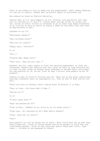 Hindi na sya kumibo at kita sa mukha nya ang pagkalungkot. Sakto namang dumating
rin ang Lec at nagturo. Gumawa kami ng pigurin ngayon at pinintahan yun.
Ang sumunod na klase ay Physical Education.
Pumunta kami sa C.R. para magpalit ng P.E. Uniform, nung mag-enroll kasi kami
dito ay ibinigay na rin ang P.E. uniform dahil may mga stocks na talaga sila
non, unlike sa school uniform na kukuhanan ka pa ng sukat kaya kapag transferee
ka ay civilian ka muna ng 1month na naging 2 weeks na lang dahil mula next week
ay mag-uuniform na kami.
Paglabas ko ng C.R.
"Wooooowww! Hahaha!"
"Ang cuttteeee moooo!"
"Ang cool mo tignan!"
"Bagay sayo.. Hihihihi!"
d-_-b
"Tss.."
"Promise Max! Bagay sayo!"
"Tara tara.. Baka ma-late tayo.."
Baseball ang P.E. namin ngayon at hindi ako marunong magbaseball at hindi ako
interesado. Hahaha! May migraine kasi ako, ayoko sa lahat ay yung nasisilaw ako
sa sikat ng araw. Ayoko ng masyado akong naaarawan sa katawan dahil natitrigger
nun ang migraine ko. At isa pa, hindi ko kaya i-control yung pagpalo ng bat sa
baseball.
Pumunta na kami sa field at hinintay ang Lec. Umupo ako sa may grass samantalang
yung mga classmates namin ay nagsipaglaro na.. Dala na kasi ni Migz ang bat and
ball.
"Naih tara muna sa Canteen, bibili kaming water ng Michiko.." si Migz.
"Kayo na lang.. dito muna kami ni Max.."
"Halika na!!!"
d-_-b
"E wala syang kasa---"
"Ayan ang baklang BJ oh!"
"Sige na Naih.. Samahan mo na, bilan mo na rin akong tubig.."
"Sige sige.. BJ, bantayan mo ah!? Baka mahilo hahaha!"
"Sige.. Migz ako rin water!"
"Tse!"
Nung makaalis na sila ay humiga ako sa grass.. Nasa ilalim kasi ako ng puno kaya
nasisilungan ako.. Hindi ko talaga kayang tumitig ng matagal sa field kasi ang
liwaliwanag masyado.. Hindi ko kaya yung nasa ganito akong open field.. Kaya
naman... inilabas ko ang pamaypay ko hahaha!
 