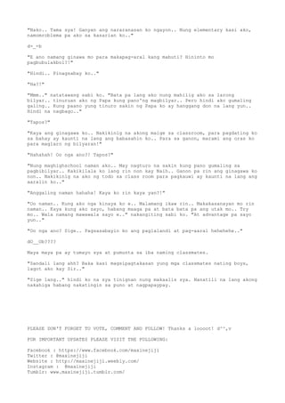 "Nako.. Tama sya! Ganyan ang nararanasan ko ngayon.. Nung elementary kasi ako,
namomroblema pa ako sa kasarian ko.."
d-_-b
"E ano namang ginawa mo para makapag-aral kang mabuti? Hininto mo
pagbubulakbol?!"
"Hindi.. Pinagsabay ko.."
"Ha?!"
"Mmm.." natatawang sabi ko. "Bata pa lang ako nung mahilig ako sa larong
bilyar.. tinuruan ako ng Papa kung pano'ng magbilyar.. Pero hindi ako gumaling
galing.. Kung paano yung tinuro sakin ng Papa ko ay hanggang don na lang yun..
Hindi na nagbago.."
"Tapos?"
"Kaya ang ginagawa ko.. Nakikinig na akong maige sa classroom, para pagdating ko
sa bahay ay kaunti na lang ang babasahin ko.. Para sa ganon, marami ang oras ko
para maglaro ng bilyaran!"
"Hahahah! Oo nga ano?! Tapos?"
"Nung maghighschool naman ako.. May nagturo na sakin kung pano gumaling sa
pagbibilyar.. Kakikilala ko lang rin non kay Naih.. Ganon pa rin ang ginagawa ko
non.. Nakikinig na ako ng todo sa class room para pagkauwi ay kaunti na lang ang
aaralin ko.."
"Anggaling naman hahaha! Kaya ko rin kaya yan?!"
"Oo naman.. Kung ako nga kinaya ko e.. Malamang ikaw rin.. Makakasanayan mo rin
naman.. Kaya kung ako sayo, habang maaga pa at bata bata pa ang utak mo.. Try
mo.. Wala namang mawawala sayo e.." nakangiting sabi ko. "At advantage pa sayo
yun.."
"Oo nga ano? Sige.. Pagsasabayin ko ang paglalandi at pag-aaral hehehehe.."
dO__Ob????
Maya maya pa ay tumayo sya at pumunta sa iba naming classmates.
"Sandali lang ahh? Baka kasi magsipagtakasan yung mga classmates nating boys,
lagot ako kay Sir.."
"Sige lang.." hindi ko na sya tinignan nung makaalis sya. Nanatili na lang akong
nakahiga habang nakatingin sa puno at nagpapaypay.
PLEASE DON'T FORGET TO VOTE, COMMENT AND FOLLOW! Thanks a loooot! d^^,v
FOR IMPORTANT UPDATES PLEASE VISIT THE FOLLOWING:
Facebook : https://www.facebook.com/maxinejiji
Twitter : @maxinejiji
Website : http://maxinejiji.weebly.com/
Instagram : @maxinejiji
Tumblr: www.maxinejiji.tumblr.com/
 