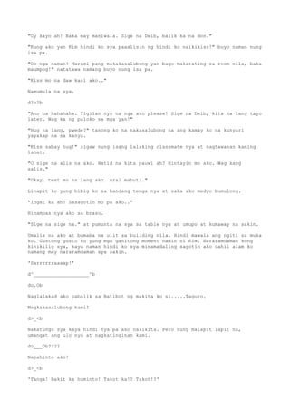 "Oy kayo ah! Baka may maniwala. Sige na Deib, balik ka na don."
"Kung ako yan Kim hindi ko sya paaalisin ng hindi ko naikikiss!" buyo naman nung
isa pa.
"Oo nga naman! Marami pang makakasalubong yan bago makarating sa room nila, baka
maumpog!" natatawa namang buyo nung isa pa.
"Kiss mo na daw kasi ako.."
Namumula na sya.
d?o?b
"Ano ba hahahaha. Tigilan nyo na nga ako please! Sige na Deib, kita na lang tayo
later. Wag ka ng paloko sa mga yan!"
"Hug na lang, pwede?" tanong ko na nakasalubong na ang kamay ko na kunyari
yayakap na sa kanya.
"Kiss sabay hug!" sigaw nung isang lalaking classmate nya at nagtawanan kaming
lahat.
"O sige na alis na ako. Hatid na kita pauwi ah? Hintayin mo ako. Wag kang
aalis."
"Okay, text mo na lang ako. Aral mabuti."
Linapit ko yung bibig ko sa bandang tenga nya at saka ako medyo bumulong.
"Ingat ka ah? Sasagotin mo pa ako.."
Hinampas nya ako sa braso.
"Sige na sige na." at pumunta na sya sa table nya at umupo at kumaway na sakin.
Umalis na ako at bumaba na ulit sa building nila. Hindi mawala ang ngiti sa muka
ko. Gustong gusto ko yung mga ganitong moment namin ni Kim. Nararamdaman kong
kinikilig sya, kaya naman hindi ko sya minamadaling sagotin ako dahil alam ko
namang may nararamdaman sya sakin.
'Sarrrrrraaaap!'
d^___________________^b
do.Ob
Naglalakad ako pabalik sa Batibot ng makita ko si.....Taguro.
Magkakasalubong kami!
d>_<b
Nakatungo sya kaya hindi nya pa ako nakikita. Pero nung malapit lapit na,
umangat ang ulo nya at nagkatinginan kami.
do___Ob????
Napahinto ako!
d>_<b
'Tanga! Bakit ka huminto! Takot ka!? Takot!?'
 