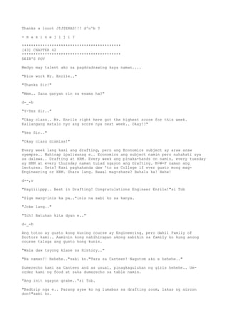 Thanks a looot JIJIERAS!!! d^o^b ?
- m a x i n e j i j i ?
*******************************************
[43] CHAPTER 42
*******************************************
DEIB'S POV
Medyo may talent ako sa pagdradrawing kaya naman....
"Nice work Mr. Enrile.."
"Thanks Sir!"
"Mmm.. Sana ganyan rin sa exams ha?"
d-_-b
"Y-Yes Sir.."
"Okay class.. Mr. Enrile right here got the highest score for this week.
Kailangang matalo nyo ang score nya next week.. Okay!?"
"Yes Sir.."
"Okay class dismiss!"
Every week lang kasi ang drafting, pero ang Economics subject ay araw araw
syempre.. Mahirap ipaliwanag e.. Economics ang subject namin pero nahahati sya
sa dalawa.. Drafting at HRM. Every week ang pinaka-hands on namin, every tuesday
ay HRM at every thursday naman tulad ngayon ang Drafting. M-W-F naman ang
lectures. Gets? Kasi paghahanda daw 'to sa College if ever gusto mong mag-
Engineering or HRM. Share lang. Bawal mag-share? Bahala ka! Hehe!
d--,v
"Hayiiiippp.. Best in Drafting! Congratulations Engineer Enrile!"si Tob
"Sige mang-inis ka pa.."inis na sabi ko sa kanya.
"Joke lang.."
"Tch! Batukan kita dyan e.."
d-_-b
Ang totoo ay gusto kong kuning course ay Engineering, pero dahil Family of
Doctors kami.. Aaminin kong nahihirapan akong sabihin sa family ko kung anong
course talaga ang gusto kong kunin.
"Wala daw tayong klase sa History.."
"Na naman?! Hehehe.."sabi ko."Tara sa Canteen! Nagutom ako e hehehe.."
Dumerecho kami sa Canteen and as usual, pinagkaguluhan ng girls hehehe.. Um-
order kami ng food at saka dumerecho sa table namin.
"Ang init ngayon grabe.."si Tob.
"Badtrip nga e.. Parang ayaw ko ng lumabas sa drafting room, lakas ng aircon
don!"sabi ko.
 