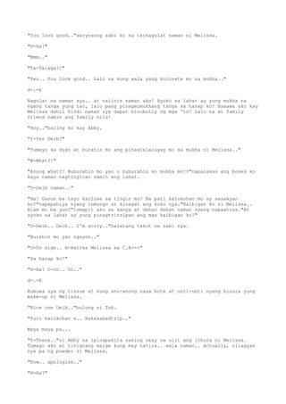 "You look good.."seryosong sabi ko na ikinagulat naman ni Melissa.
"H-Ha?"
"Mmm.."
"Ta-Talaga?!"
"Yes.. You look good.. Lalo na kung wala yang kolorete mo sa mukha.."
d-.-b
Nagulat na naman sya.. at naiinis naman ako! Ayoko sa lahat ay yung mukha na
ngang tanga yung tao, lalo pang pinagmumukhang tanga sa harap ko! Naaawa ako kay
Melissa dahil hindi naman sya dapat binubully ng mga 'to! Lalo na at family
friend namin ang family nila!
"Hoy.."baling ko kay Abby.
"Y-Yes Deib?"
"Tumayo ka dyan at burahin mo ang pinaglalalagay mo sa mukha ni Melissa.."
"W-What?!"
"Anong what?! Buburahin mo yan o buburahin ko mukha mo!?"napalakas ang boses ko
kaya naman nagtinginan samin ang lahat.
"D-Deib naman.."
"Ha! Ganon ba tayo kaclose sa tingin mo? Na pati kalokohan mo ay sasakyan
ko?"napapahiya syang tumungo at kinagat ang kuko nya."Kaibigan ko si Melissa..
Alam mo ba yun?"lumapit ako sa kanya at dahan dahan naman syang napaatras."At
ayoko sa lahat ay yung pinagtritripan ang mga kaibigan ko!"
"D-Deib.. Deib.. I'm sorry.."halatang takot na sabi nya.
"Burahin mo yan ngayon.."
"O-Oo sige.. H-Halika Melissa sa C.R---"
"Sa harap ko!"
"H-Ha? O-Oo.. Oo.."
d-.-b
Kumuwa sya ng tissue at kung anu-anong nasa bote at unti-unti nyang binura yung
make-up ni Melissa.
"Nice one Deib.."bulong ni Tob.
"Puro kalokohan e.. Nakakabadtrip.."
Maya maya pa...
"T-There.."si Abby na ipinapakita saking okay na ulit ang ichura ni Melissa.
Tumayo ako at tinignang maige kung may natira.. wala naman.. Actually, nilagyan
nya pa ng powder si Melissa.
"Now.. apologize.."
"H-Ha?"
 
