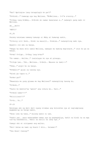 "Ha?! Apologize lang tatagalugin ko pa!?"
"H-Hindi.." humarap sya kay Melissa. "M-Melissa.. I-I'm s-sorry.."
"O-Okay lang A-Abby.. H-Hindi mo naman kasalanan e.." nakangti pang sabi ni
Melissa.
dO___Ob???
'WTF??'
d>_<b
Parang natatawa namang tumungo si Abby at humarap sakin.
"S-Sorry ulit Deib.. Hindi na mauulit.. Promise.." nakangiting sabi nya.
Ngumiti rin ako sa kanya.
"Umupo ka muna dito samin Melissa, sabayan mo kaming mag-snack.." utos ko pa sa
kanya.
"H-Ha? S-Sige.. O-Okay lang b-ba?"
"Oo naman.. Halika.." inalalayan ko sya at pinaupo.
"S-Sige Lee.. Tob.. Melissa.. D-Deib.. Mauuna na kami---"
"Teka.." pigil ko sa kanya.
"B-Bakit?" gulat na tanong nya.
"Hindi pa tapos e.."
"A-Ano pa?"
"Naaalala mo yung ginawa mo kay Melissa?" nakangiting tanong ko.
"D-Deib.."
"Gusto ko makita'ng 'ganon' ang ichura mo.. Dali.."
"D-Deib nama----"
"Biliiiisss!!!"
"O-Oo.. Oo.."
d--,b
Natatawa ako ng dali dali nyang nilabas ang koloretes nya at nag-umpisang
magmake-up sa harap namin.
"Deib loko ka haha.." bulong sakin ni Lee.
"Sakto yan.. para makaramdam naman sya ng pagkapahiya, kahit na hindi na sa mga
tao'ng nakakakita.. Kahit sa sarili na lang nya.."
Tumayo ako at sinigawan ang waiter.
"Bro! Dalan mo kami ng Snack C dito.. Salamat!"
"Yes Boss! Coming!"
 