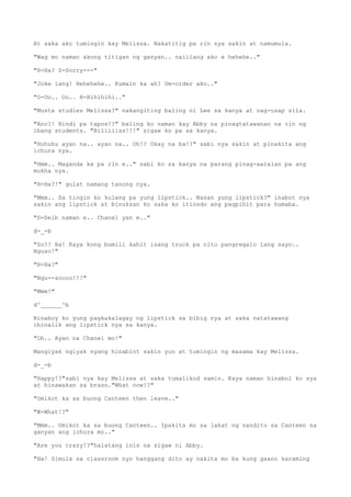 At saka ako tumingin kay Melissa. Nakatitig pa rin sya sakin at namumula.
"Wag mo naman akong titigan ng ganyan.. naiilang ako e hehehe.."
"H-Ha? S-Sorry---"
"Joke lang! Hehehehe.. Kumain ka ah? Um-order ako.."
"O-Oo.. Oo.. H-Hihihihi.."
"Musta studies Melissa?" nakangiting baling ni Lee sa kanya at nag-usap sila.
"Ano?! Hindi pa tapos!?" baling ko naman kay Abby na pinagtatawanan na rin ng
ibang students. "Biliiiiss!!!" sigaw ko pa sa kanya.
"Huhuhu ayan na.. ayan na.. Oh!? Okay na ba!?" sabi nya sakin at pinakita ang
ichura nya.
"Hmm.. Maganda ka pa rin e.." sabi ko sa kanya na parang pinag-aaralan pa ang
mukha nya.
"H-Ha?!" gulat namang tanong nya.
"Mmm.. Sa tingin ko kulang pa yung lipstick.. Nasan yung lipstick?" inabot nya
sakin ang lipstick at binuksan ko saka ko itinodo ang pagpihit para humaba.
"D-Deib naman e.. Chanel yan e.."
d-_-b
"So?! Ha! Kaya kong bumili kahit isang truck pa nito pangregalo lang sayo..
Nguso!"
"H-Ha?"
"Ngu--soooo!!!"
"Mmm!"
d^______^b
Binaboy ko yung pagkakalagay ng lipstick sa bibig nya at saka natatawang
ibinalik ang lipstick nya sa kanya.
"Oh.. Ayan na Chanel mo!"
Mangiyak ngiyak nyang hinablot sakin yun at tumingin ng masama kay Melissa.
d-_-b
"Happy!?"sabi nya kay Melissa at saka tumalikod samin. Kaya naman hinabol ko sya
at hinawakan sa braso."What now!?"
"Umikot ka sa buong Canteen then leave.."
"W-What!?"
"Mmm.. Umikot ka sa buong Canteen.. Ipakita mo sa lahat ng nandito sa Canteen na
ganyan ang ichura mo.."
"Are you crazy!?"halatang inis na sigaw ni Abby.
"Ha! Simula sa classroom nyo hanggang dito ay nakita mo ba kung gaano karaming
 