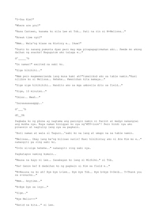 "Y-Yes Kim?"
"Where are you?"
"Nasa Canteen, kasama ko sila Lee at Tob.. Pati na rin si M-Melissa.."
"Break time nyo?"
"Mmm.. Wala'ng klase sa History e.. Ikaw?"
"Gusto ko sanang pumunta dyan pero may mga pinapapapirmahan ako.. Pwede mo akong
dalhan ng snacks? Nagugutom ako talaga e.."
d^_____^b
"Oo naman!" excited na sabi ko.
"Sige hihihihi.."
"Mmm pero magmemerienda lang muna kami ah?"tumalikod ako sa table namin."Kasi
nilibre ko si Melissa.. Hehehe.. Kwentohan kita mamaya.."
"Sige sige hihihihihi.. Nandito ako sa mga umbrella dito sa field.."
"Sige, 10 minutes.."
"Okies.. Mwah.."
'Saraaaaaaaappp..'
d^___^b
dO__Ob
Pagbaba ko ng phone ay nagtama ang paningin namin ni Parrot at medyo nakangiwi
ang mukha nya. Kaya naman binigyan ko sya ng'WTF-look'! Pero hindi nya ako
pinansin at nagtuloy lang sya sa pagkain.
'Buti naman at wala si Taguro..'sabi ko na lang at umupo na sa table namin.
"Melissa.. Okay lang ba'ng bilisan natin? Kasi hinihintay ako ni Ate Kim mo e.."
nakangiti pa ring sabi ko.
"O-Oo si-sige hehehe.." nakangiti ring sabi nya.
Pagkatapos naming kumain..
"Mauna na kayo ni Lee.. Sasabayan ko lang si Michiko." si Tob.
"Ha? Ganon ba? E dadalhan ko ng pagkain si Kim sa field e.."
"M-Mauuna na ko ah? Bye bye L-Lee.. Bye bye Tob.. Bye b-bye D-Deib.. T-Thank you
sa s-snacks.."
"Mmm.. Anytime.."
"B-Bye bye sa inyo.."
"Sige.."
"Bye Melis---"
"Hatid na kita.." si Lee.
 
