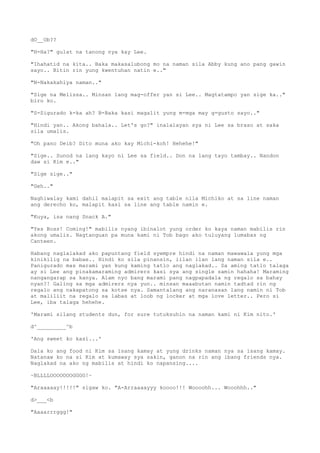 dO__Ob??
"H-Ha?" gulat na tanong nya kay Lee.
"Ihahatid na kita.. Baka makasalubong mo na naman sila Abby kung ano pang gawin
sayo.. Bitin rin yung kwentuhan natin e.."
"N-Nakakahiya naman.."
"Sige na Melissa.. Minsan lang mag-offer yan si Lee.. Magtatampo yan sige ka.."
biro ko.
"S-Sigurado k-ka ah? B-Baka kasi magalit yung m-mga may g-gusto sayo.."
"Hindi yan.. Akong bahala.. Let's go?" inalalayan sya ni Lee sa braso at saka
sila umalis.
"Oh pano Deib? Dito muna ako kay Michi-koh! Hehehe!"
"Sige.. Sunod na lang kayo ni Lee sa field.. Don na lang tayo tambay.. Nandon
daw si Kim e.."
"Sige sige.."
"Geh.."
Naghiwalay kami dahil malapit sa exit ang table nila Michiko at sa line naman
ang derecho ko, malapit kasi sa line ang table namin e.
"Kuya, isa nang Snack A."
"Yes Boss! Coming!" mabilis nyang ibinalot yung order ko kaya naman mabilis rin
akong umalis. Nagtanguan pa muna kami ni Tob bago ako tuluyang lumabas ng
Canteen.
Habang naglalakad ako papuntang field syempre hindi na naman mawawala yung mga
kinikilig na babae.. Hindi ko sila pinansin, iilan ilan lang naman sila e..
Panigurado mas marami yan kung kaming tatlo ang naglakad.. Sa aming tatlo talaga
ay si Lee ang pinakamaraming admirers kasi sya ang single samin hahaha! Maraming
nangangarap sa kanya. Alam nyo bang marami pang nagpapadala ng regalo sa bahay
nyan?! Galing sa mga admirers nya yun.. minsan maaabutan namin tadtad rin ng
regalo ang nakapatong sa kotse nya. Samantalang ang naranasan lang namin ni Tob
at maliliit na regalo sa labas at loob ng locker at mga love letter.. Pero si
Lee, iba talaga hehehe.
'Marami silang students dun, for sure tutuksuhin na naman kami ni Kim nito.'
d^_________^b
'Ang sweet ko kasi...'
Dala ko ang food ni Kim sa isang kamay at yung drinks naman nya sa isang kamay.
Natanaw ko na si Kim at kumaway sya sakin, ganon na rin ang ibang friends nya.
Naglakad na ako ng mabilis at hindi ko napansing....
~BLLLLOOOOOOOGGGG!~
"Araaaaay!!!!!" sigaw ko. "A-Arraaaayyy koooo!!! Woooohh... Wooohhh.."
d>___<b
"Aaaarrrggg!"
 