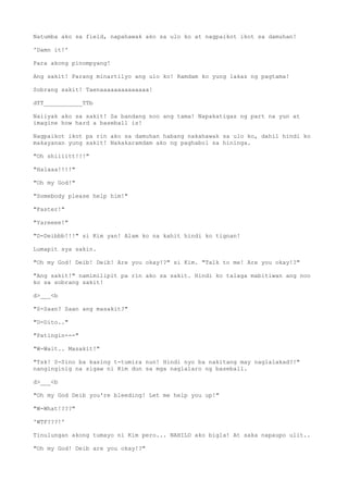 Natumba ako sa field, napahawak ako sa ulo ko at nagpaikot ikot sa damuhan!
'Damn it!'
Para akong pinompyang!
Ang sakit! Parang minartilyo ang ulo ko! Ramdam ko yung lakas ng pagtama!
Sobrang sakit! Taenaaaaaaaaaaaaaa!
dTT___________TTb
Naiiyak ako sa sakit! Sa bandang noo ang tama! Napakatigas ng part na yun at
imagine how hard a baseball is!
Nagpaikot ikot pa rin ako sa damuhan habang nakahawak sa ulo ko, dahil hindi ko
makayanan yung sakit! Nakakaramdam ako ng paghabol sa hininga.
"Oh shiiiitt!!!"
"Halaaa!!!!"
"Oh my God!"
"Somebody please help him!"
"Faster!"
"Yareeee!"
"D-Deibbb!!!" si Kim yan! Alam ko na kahit hindi ko tignan!
Lumapit sya sakin.
"Oh my God! Deib! Deib! Are you okay!?" si Kim. "Talk to me! Are you okay!?"
"Ang sakit!" namimilipit pa rin ako sa sakit. Hindi ko talaga mabitiwan ang noo
ko sa sobrang sakit!
d>___<b
"S-Saan? Saan ang masakit?"
"D-Dito.."
"Patingin---"
"W-Wait.. Masakit!"
"Tsk! S-Sino ba kasing t-tumira nun! Hindi nyo ba nakitang may naglalakad?!"
nanginginig na sigaw ni Kim dun sa mga naglalaro ng baseball.
d>___<b
"Oh my God Deib you're bleeding! Let me help you up!"
"W-What!???"
'WTF???!'
Tinulungan akong tumayo ni Kim pero... NAHILO ako bigla! At saka napaupo ulit..
"Oh my God! Deib are you okay!?"
 