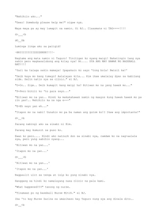 "Nahihilo ako..."
"Geez! Somebody please help me!" sigaw nya.
Maya maya pa ay may lumapit na samin. Si BJ.. Classmate ni TAG----!!!!
d>___<b
dO__Ob
Luminga linga ako sa paligid!
~BRIIIIIIIIIZZZZKKKK!!!!~
Nagtama ang mata namin ni Taguro! Tinitigan ko syang maigi! Nakatingin lang sya
sakin pero magkasalubong ang kilay nya! At.... SYA ANG MAY HAWAK NG BASEBALL
BAT!!!!
'Yari ka talaga sakin mamaya! Ipapakain ko sayo 'tong bola! Bwisit ka!'
"Deib kaya mo bang tumayo? Aalalayan kita... Kim ikaw umalalay dyan sa kabilang
side. Dalin natin sya sa clinic." si BJ.
"O-Oo.. Sige.. Deib kumapit kang maigi ha? Bitiwan mo na yang hawak mo..."
"P-Pero binili ko 'to para sayo..."
"Bitiwan mo na yan.. Hindi ka makakahawak samin ng maayos kung hawak hawak mo pa
rin yan!.. Nahihilo ka na nga e---"
"E-Eh sayo yan eh..."
"Itapon mo na sabi! Uunahin mo pa ba naman ang gutom ko!? Ikaw ang importante!"
d>__<b
Parang nabingi ako sa sinabi ni Kim.
Parang may kumurot sa puso ko.
Ewan ko pero.... Hindi ako natouch don sa sinabi nya, ramdam ko na nag-aalala
sya, pero yung sabihin nyang...
'Bitiwan mo na yan...'
'Itapon mo na yan...'
d>___<b
'Bitiwan mo na yan...'
'Itapon mo na yan...'
Nagpaulit ulit sa tenga at isip ko yung sinabi nya.
Hanggang sa hindi ko namalayang nasa clinic na pala kami.
"What happened???" tanong ng nurse.
"Tinamaan po ng baseball Nurse Mitch." si BJ.
Iba 'to kay Nurse Zarina na umasikaso kay Taguro nung sya ang dinala dito..
d>__<b
 