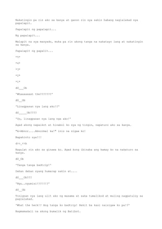 Nakatingin pa rin ako sa kanya at ganon rin sya sakin habang naglalakad sya
papalapit.
Papalapit ng papalapit...
Ng papalapit...
Malapit na sya masyado, muka pa rin akong tanga na nakatayo lang at nakatingin
sa kanya.
Papalapit ng papalit...
*5*
*4*
*3*
*2*
*1*
dO___Ob
'Whaaaaaaat the???????'
dO__Ob
'Linagpasan nya lang ako!?'
dO_____Ob????
'Oo, linagpasan nya lang nga ako!'
Agad akong napaikot at hinabol ko sya ng tingin, napaturo ako sa kanya.
"A-Abnor....Abnormal ka!" inis na sigaw ko!
Napahinto sya!!!
d>>_<<b
Nagulat rin ako sa ginawa ko. Agad kong ibinaba ang kamay ko na nakaturo sa
kanya.
dO_Ob
'Tanga tanga badtrip!'
Dahan dahan syang humarap sakin at....
dO___Ob???
'Ngu..ngumisi!??!?!?'
dO__Ob
Tinignan nya lang ulit ako ng masama at saka tumalikod at muling nagpatuloy sa
paglalakad.
'What the heck!? Ang tanga ko badtrip! Bakit ba kasi naisigaw ko pa!?'
Nagmamadali na akong bumalik ng Batibot.
 