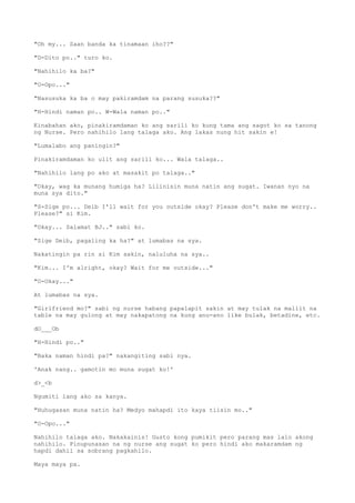 "Oh my... Saan banda ka tinamaan iho??"
"D-Dito po.." turo ko.
"Nahihilo ka ba?"
"O-Opo..."
"Nasusuka ka ba o may pakiramdam na parang susuka??"
"H-Hindi naman po.. W-Wala naman po.."
Kinabahan ako, pinakiramdaman ko ang sarili ko kung tama ang sagot ko sa tanong
ng Nurse. Pero nahihilo lang talaga ako. Ang lakas nung hit sakin e!
"Lumalabo ang paningin?"
Pinakiramdaman ko ulit ang sarili ko... Wala talaga..
"Nahihilo lang po ako at masakit po talaga.."
"Okay, wag ka munang humiga ha? Lilinisin muna natin ang sugat. Iwanan nyo na
muna sya dito."
"S-Sige po... Deib I'll wait for you outside okay? Please don't make me worry..
Please?" si Kim.
"Okay... Salamat BJ.." sabi ko.
"Sige Deib, pagaling ka ha?" at lumabas na sya.
Nakatingin pa rin si Kim sakin, naluluha na sya..
"Kim... I'm alright, okay? Wait for me outside..."
"O-Okay..."
At lumabas na sya.
"Girlfriend mo?" sabi ng nurse habang papalapit sakin at may tulak na maliit na
table na may gulong at may nakapatong na kung anu-ano like bulak, betadine, etc.
dO___Ob
"H-Hindi po.."
"Baka naman hindi pa?" nakangiting sabi nya.
'Anak nang.. gamotin mo muna sugat ko!'
d>_<b
Ngumiti lang ako sa kanya.
"Huhugasan muna natin ha? Medyo mahapdi ito kaya tiisin mo.."
"O-Opo..."
Nahihilo talaga ako. Nakakainis! Gusto kong pumikit pero parang mas lalo akong
nahihilo. Pinupunasan na ng nurse ang sugat ko pero hindi ako makaramdam ng
hapdi dahil sa sobrang pagkahilo.
Maya maya pa.
 