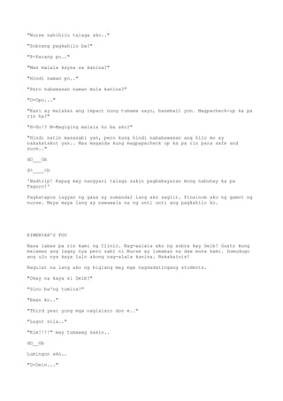 "Nurse nahihilo talaga ako.."
"Sobrang pagkahilo ba?"
"P-Parang po.."
"Mas malala kaysa sa kanina?"
"Hindi naman po.."
"Pero nabawasan naman mula kanina?"
"O-Opo..."
"Kasi ay malakas ang impact nung tumama sayo, baseball yun. Magpacheck-up ka pa
rin ha?"
"H-Ho!? M-Magiging malala ho ba ako?"
"Hindi natin masasabi yan, pero kung hindi nababawasan ang hilo mo ay
nakakatakot yan.. Mas maganda kung magpapacheck up ka pa rin para safe and
sure.."
dO___Ob
d>____<b
'Badtrip! Kapag may nangyari talaga sakin pagbabayaran mong nabuhay ka pa
Taguro!'
Pagkatapos lagyan ng gasa ay sumandal lang ako saglit. Pinainom ako ng gamot ng
nurse. Maya maya lang ay nawawala na ng unti unti ang pagkahilo ko.
KIMENIAH'S POV
Nasa labas pa rin kami ng Clinic. Nag-aalala ako ng sobra kay Deib! Gusto kong
malaman ang lagay nya pero sabi ni Nurse ay lumabas na daw muna kami. Dumudugo
ang ulo nya kaya lalo akong nag-alala kanina. Nakakainis!
Nagulat na lang ako ng biglang may mga nagdadatingang students.
"Okay na kaya si Deib?"
"Sino ba'ng tumira?"
"Ewan ko.."
"Third year yung mga naglalaro don e.."
"Lagot sila.."
"Kim!!!!" may tumawag sakin..
dO__Ob
Lumingon ako..
"D-Dein..."
 