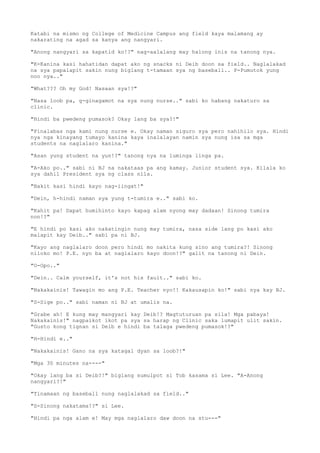 Katabi na mismo ng College of Medicine Campus ang field kaya malamang ay
nakarating na agad sa kanya ang nangyari.
"Anong nangyari sa kapatid ko!?" nag-aalalang may halong inis na tanong nya.
"K-Kanina kasi hahatidan dapat ako ng snacks ni Deib doon sa field.. Naglalakad
na sya papalapit sakin nung biglang t-tamaan sya ng baseball.. P-Pumutok yung
noo nya.."
"What??? Oh my God! Nasaan sya!?"
"Nasa loob pa, g-ginagamot na sya nung nurse.." sabi ko habang nakaturo sa
clinic.
"Hindi ba pwedeng pumasok? Okay lang ba sya?!"
"Pinalabas nga kami nung nurse e. Okay naman siguro sya pero nahihilo sya. Hindi
nya nga kinayang tumayo kanina kaya inalalayan namin sya nung isa sa mga
students na naglalaro kanina."
"Asan yung student na yun!?" tanong nya na luminga linga pa.
"A-Ako po.." sabi ni BJ na nakataas pa ang kamay. Junior student sya. Kilala ko
sya dahil President sya ng class nila.
"Bakit kasi hindi kayo nag-iingat!"
"Dein, h-hindi naman sya yung t-tumira e.." sabi ko.
"Kahit pa! Dapat humihinto kayo kapag alam nyong may dadaan! Sinong tumira
non!?"
"E hindi po kasi ako nakatingin nung may tumira, nasa side lang po kasi ako
malapit kay Deib.." sabi pa ni BJ.
"Kayo ang naglalaro doon pero hindi mo nakita kung sino ang tumira?! Sinong
niloko mo! P.E. nyo ba at naglalaro kayo doon!?" galit na tanong ni Dein.
"O-Opo.."
"Dein.. Calm yourself, it's not his fault.." sabi ko.
"Nakakainis! Tawagin mo ang P.E. Teacher nyo!! Kakausapin ko!" sabi nya kay BJ.
"S-Sige po.." sabi naman ni BJ at umalis na.
"Grabe ah! E kung may mangyari kay Deib!? Magtuturuan pa sila! Mga pabaya!
Nakakainis!" nagpaikot ikot pa sya sa harap ng Clinic saka lumapit ulit sakin.
"Gusto kong tignan si Deib e hindi ba talaga pwedeng pumasok!?"
"H-Hindi e.."
"Nakakainis! Gano na sya katagal dyan sa loob?!"
"Mga 30 minutes na----"
"Okay lang ba si Deib?!" biglang sumulpot si Tob kasama si Lee. "A-Anong
nangyari?!"
"Tinamaan ng baseball nung naglalakad sa field.."
"S-Sinong nakatama!?" si Lee.
"Hindi pa nga alam e! May mga naglalaro daw doon na stu---"
 