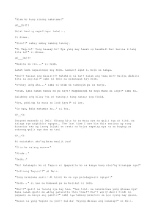 "Alam ko kung sinong nakatama!"
dO__Ob???
Gulat kaming napalingon lahat...
Si Aimee.
"Sino!?" sabay sabay naming tanong.
"Si Taguro!! Yung kaaway ko! Sya yung may hawak ng baseball bat kanina kitang
kita ko!" si Aimee.
dO___Ob???
"Nakita ko rin..." si Deib.
Lahat kami napalingon kay Deib. Lumapit agad si Dein sa kanya.
"Ano!? Nasaan ang masakit?! Nahihilo ka ba!? Nasan ang tama mo!? Halika dadalin
kita sa ospital!" sabi ni Dein na nakahawak kay Deib.
"O-Okay lang ako..." sabi ni Deib na tumingin pa sa kanya.
"Deib, baka naman hindi mo pa kaya? Magpahinga ka kaya muna sa loob?" sabi ko.
Salubong ang kilay nya at tumingin kung nasaan ang field.
"Dre, pahinga ka muna sa loob kaya?" si Lee.
"Oo nga, baka matumba ka.." si Tob.
d>__<b
Seryoso masyado si Deib! Kitang kita ko sa mata nya na galit sya at hindi na
talaga sya nagbibiro ngayon.. The last time I saw him this serious ay nung
binastos ako ng isang lalaki sa resto na halos mapatay nya na sa bugbog sa
sobrang galit nya don sa tao!
d>__<b
At natatakot ako'ng baka maulit yun!
"Dito ka nalang mun---"
"Hinde.."
"Deib.."
"No! Hahanapin ko si Taguro at ipapakita ko sa kanya kung sino'ng binangga nya!"
"S-Sinong Taguro!?" si Dein.
"Yung nakatama sakin! At hindi ko na sya palalagpasin ngayon!"
"Deib..." si Lee na humawak pa sa balikat ni Deib.
"Ano!?" galit na tanong nya kay Lee. "Lee hindi na nakakatuwa yung ginawa nya!
Baka naman gusto mo akong palusutin this time!? Don't worry dahil hindi ko
gagawin sa kanya ang ganito!" sabi nya habang nakaturo sa noo nyang may gauze.
"Nasan na yung Taguro na yon?! Halika! Tayong dalawa ang humarap!" si Dein.
 