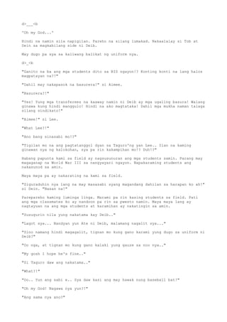 d>___<b
'Oh my God...'
Hindi na namin sila napigilan. Pareho na silang lumakad. Nakaalalay si Tob at
Dein sa magkabilang side ni Deib.
May dugo pa sya sa kaliwang balikat ng uniform nya.
d>_<b
"Ganito na ba ang mga students dito sa BIS ngayon!? Konting konti na lang halos
magpatayan na?!"
"Dahil may nakapasok na basurera!" si Aimee.
"Basurera?!"
"Yes! Yung mga transferees na kaaway namin ni Deib ay mga ugaling basura! Walang
ginawa kung hindi manggulo! Hindi na ako magtataka! Dahil mga mukha naman talaga
silang sindikato!"
"Aimee!" si Lee.
"What Lee?!"
"Ano bang sinasabi mo!?"
"Tigilan mo na ang pagtatanggol dyan sa Taguro'ng yan Lee.. Ilan na kaming
ginawan nya ng kalokohan, sya pa rin kakampihan mo!? Duh!?"
Habang papunta kami sa field ay nagsusunuran ang mga students samin. Parang may
magaganap na World War III sa nangyayari ngayon. Napakaraming students ang
nakasunod sa amin.
Maya maya pa ay nakarating na kami sa field.
"Siguraduhin nya lang na may masasabi syang magandang dahilan sa harapan ko ah!"
si Dein. "Nasan na!"
Parepareho kaming luminga linga. Marami pa rin kasing students sa field. Pati
ang mga classmates ko ay nandoon pa rin sa pwesto namin. Maya maya lang ay
nagtayuan na ang mga students at karamihan ay nakatingin sa amin.
"Susugurin nila yung nakatama kay Deib.."
"Lagot sya... Nandyan yun Ate ni Deib, malamang nagalit sya..."
"Sino namang hindi magagalit, tignan mo kung gano karami yung dugo sa uniform ni
Deib?"
"Oo nga, at tignan mo kung gano kalaki yung gauze sa noo nya.."
"My gosh I hope he's fine.."
"Si Taguro daw ang nakatama.."
"What?!"
"Oo.. Yun ang sabi e.. Sya daw kasi ang may hawak nung baseball bat!"
"Oh my God! Nagawa nya yun?!"
"Ang sama nya ano?"
 