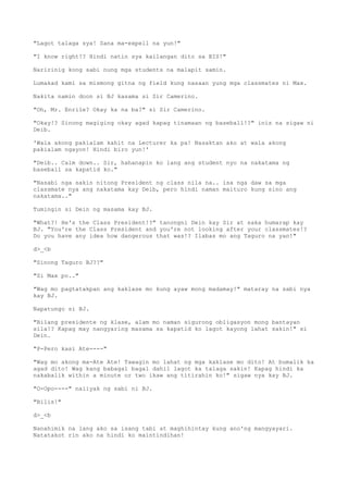 "Lagot talaga sya! Sana ma-expell na yun!"
"I know right!? Hindi natin sya kailangan dito sa BIS!"
Naririnig kong sabi nung mga students na malapit samin.
Lumakad kami sa mismong gitna ng field kung nasaan yung mga classmates ni Max.
Nakita namin doon si BJ kasama si Sir Camerino.
"Oh, Mr. Enrile? Okay ka na ba?" si Sir Camerino.
"Okay!? Sinong magiging okay agad kapag tinamaan ng baseball!?" inis na sigaw ni
Deib.
'Wala akong pakialam kahit na Lecturer ka pa! Nasaktan ako at wala akong
pakialam ngayon! Hindi biro yun!'
"Deib.. Calm down.. Sir, hahanapin ko lang ang student nyo na nakatama ng
baseball sa kapatid ko."
"Nasabi nga sakin nitong President ng class nila na.. isa nga daw sa mga
classmate nya ang nakatama kay Deib, pero hindi naman maituro kung sino ang
nakatama.."
Tumingin si Dein ng masama kay BJ.
"What?! He's the Class President!?" tanongni Dein kay Sir at saka humarap kay
BJ. "You're the Class President and you're not looking after your classmates!?
Do you have any idea how dangerous that was!? Ilabas mo ang Taguro na yan!"
d>_<b
"Sinong Taguro BJ??"
"Si Max po.."
"Wag mo pagtatakpan ang kaklase mo kung ayaw mong madamay!" mataray na sabi nya
kay BJ.
Napatungo si BJ.
"Bilang presidente ng klase, alam mo naman sigurong obligasyon mong bantayan
sila!? Kapag may nangyaring masama sa kapatid ko lagot kayong lahat sakin!" si
Dein.
"P-Pero kasi Ate----"
"Wag mo akong ma-Ate Ate! Tawagin mo lahat ng mga kaklase mo dito! At bumalik ka
agad dito! Wag kang babagal bagal dahil lagot ka talaga sakin! Kapag hindi ka
nakabalik within a minute or two ikaw ang titirahin ko!" sigaw nya kay BJ.
"O-Opo----" naiiyak ng sabi ni BJ.
"Bilis!"
d>_<b
Nanahimik na lang ako sa isang tabi at maghihintay kung ano'ng mangyayari.
Natatakot rin ako na hindi ko maintindihan!
 