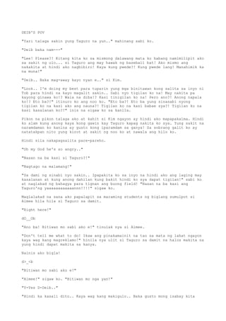 DEIB'S POV
"Yari talaga sakin yung Taguro na yun.." mahinang sabi ko.
"Deib baka nam---"
"Lee! Please?! Kitang kita ko sa mismong dalawang mata ko habang namimilipit ako
sa sakit ng ulo... si Taguro ang may hawak ng baseball bat! Ako mismo ang
nakakita at hindi ako nagbibiro! Kaya kung pwede?! Kung pwede lang! Manahimik ka
na muna!"
"Deib.. Baka mag-away kayo nyan e.." si Kim.
"Look.. I'm doing my best para tuparin yung mga binitawan kong salita sa inyo ni
Tob para hindi na kayo magalit sakin.. Sabi nyo tigilan ko na! May nakita pa
kayong ginawa ko!? Wala na diba!? Kasi tinigilan ko na! Pero ano?! Anong napala
ko!? Eto ba?!" itinuro ko ang noo ko. "Eto ba?! Eto ba yung sinasabi nyong
tigilan ko na kasi ako ang nauna?! Tigilan ko na kasi babae sya?! Tigilan ko na
kasi kasalanan ko?!" inis na sigaw ko sa kanila.
Pikon na pikon talaga ako at kahit si Kim ngayon ay hindi ako mapapakalma. Hindi
ko alam kung anong kaya kong gawin kay Taguro kapag nakita ko sya. Yung sakit na
naramdaman ko kanina ay gusto kong iparamdam sa ganya! Sa sobrang galit ko ay
natatakpan nito yung kirot at sakit ng noo ko at nawala ang hilo ko.
Hindi sila nakapagsalita pare-pareho.
"Oh my God he's so angry.."
"Nasan na ba kasi si Taguro?!"
"Nagtago na malamang!"
"Sa dami ng sinabi nyo sakin.. Ipapakita ko sa inyo na hindi ako ang laging may
kasalanan at kung anong dahilan kung bakit hindi ko sya dapat tigilan!" sabi ko
at naglakad ng bahagya para tignan ang buong field! "Nasan na ba kasi ang
Taguro'ng yaaaaaaaaaaaannn!!!!" sigaw ko.
Maglalakad na sana ako papalapit sa maraming students ng biglang sumulpot si
Aimee hila hila si Taguro sa damit.
"Right here!"
dO__Ob
"Ano ba! Bitiwan mo sabi ako e!" tinulak nya si Aimee.
"Don't tell me what to do! Ikaw ang pinakamainit na tao sa mata ng lahat ngayon
kaya wag kang magreklamo!" hinila nya ulit si Taguro sa damit na halos makita na
yung hindi dapat makita sa kanya.
Nainis ako bigla!
d>_<b
"Bitiwan mo sabi ako e!"
"Aimee!" sigaw ko. "Bitiwan mo nga yan!"
"Y-Yes D-Deib.."
"Hindi ka kasali dito.. Kaya wag kang makigulo.. Baka gusto mong isabay kita
 