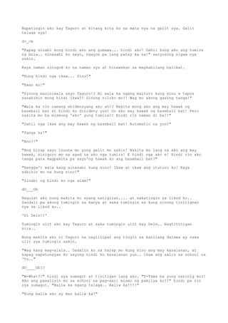 Napatingin ako kay Taguro at kitang kita ko sa mata nya na galit sya. Galit
talaga sya!
d>_<b
"Kapag sinabi kong hindi ako ang gumawa... hindi ako! Dahil kung ako ang tumira
ng bola.. sinasabi ko sayo, ngayon pa lang patay ka na!" seryosong sigaw nya
sakin.
Kaya naman sinugod ko na naman sya at hinawakan sa magkabilang balikat.
"Kung hindi nga ikaw... Sino!"
"Ewan ko!"
"Sinong maniniwala sayo Taguro!? Ni wala ka ngang maituro kung sino e tapos
sasabihin mong hindi ikaw?! Sinong niloko mo?! Wag mo akong gawing tanga!"
"Wala ka rin namang ebidensyang ako ah!? Nakita mong ako ang may hawak ng
baseball bat at hindi ko dinideny yun! Oo ako may hawak ng baseball bat! Pero
nakita mo ba mismong 'ako' yung tumira?! Hindi rin naman di ba?!"
"Dahil nga ikaw ang may hawak ng baseball bat! Automatic na yon!"
"Tanga ka!"
"Ano?!"
"Ang hirap sayo inuuna mo yung galit mo sakin! Nakita mo lang na ako ang may
hawak, siniguro mo na agad na ako nga tumira! E hindi nga ako e! Hindi rin ako
tanga para magpakita pa sayo'ng hawak ko ang baseball bat!"
"Hangga't wala kang sinasabi kung sino! Ikaw at ikaw ang ituturo ko! Kaya
sabihin mo na kung sino!"
"Sinabi ng hindi ko nga alam!"
dO___Ob
Nagulat ako nung makita ko syang natigilan.... at nakatingin sa likod ko..
Sandali pa akong tumingin sa kanya at saka tumingin sa kung sinong tinitignan
nya sa likod ko..
'Si Dein!?'
Tumingin ulit ako kay Taguro at saka tumingin ulit kay Dein.. Nagtititigan
sila..
Nung makita ako ni Taguro na naglilipat ang tingin sa kanilang dalawa ay saka
ulit sya tumingin sakin.
"Wag kang mag-alala.. Dadalin ko sa harap mo kung sino ang may kasalanan, at
kapag napatunayan ko sayong hindi ko kasalanan yun.. Ikaw ang aalis sa school na
'to.."
dO____Ob??
"W-What?!" hindi sya sumagot at tinitigan lang ako. "T-Tama ba yung narinig ko?!
Ako ang paaalisin mo sa school na pag-aari mismo ng pamilya ko?!" hindi pa rin
sya sumagot. "Baliw ka ngang talaga.. Baliw ka!!!!"
"Kung baliw ako ay mas baliw ka!"
 