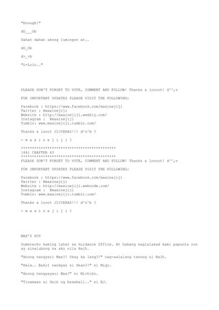 "Enough!"
dO___Ob
Dahan dahan akong lumingon at..
dO_Ob
d>_<b
"L-Lolo.."
PLEASE DON'T FORGET TO VOTE, COMMENT AND FOLLOW! Thanks a loooot! d^^,v
FOR IMPORTANT UPDATES PLEASE VISIT THE FOLLOWING:
Facebook : https://www.facebook.com/maxinejiji
Twitter : @maxinejiji
Website : http://maxinejiji.weebly.com/
Instagram : @maxinejiji
Tumblr: www.maxinejiji.tumblr.com/
Thanks a looot JIJIERAS!!! d^o^b ?
- m a x i n e j i j i ?
*******************************************
[44] CHAPTER 43
*******************************************
PLEASE DON'T FORGET TO VOTE, COMMENT AND FOLLOW! Thanks a loooot! d^^,v
FOR IMPORTANT UPDATES PLEASE VISIT THE FOLLOWING:
Facebook : https://www.facebook.com/maxinejiji
Twitter : @maxinejiji
Website : http://maxinejiji.webnode.com/
Instagram : @maxinejiji
Tumblr: www.maxinejiji.tumblr.com/
Thanks a looot JIJIERAS!!! d^o^b ?
- m a x i n e j i j i ?
MAX'S POV
Dumerecho kaming lahat sa Guidance Office. At habang naglalakad kami papunta ron
ay sinalubong na ako nila Naih.
"Anong nangyari Max?! Okay ka lang?!" nag-aalalang tanong ni Naih.
"Hala.. Bakit nandyan si Dean?!" si Migz.
"Anong nangyayari Max?" si Michiko.
"Tinamaan si Deib ng baseball.." si BJ.
 