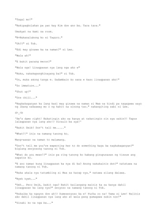 "Tagal mo!"
"Nakipagbolahan pa yan kay Kim dre ano ba. Tara tara."
Umakyat na kami sa room.
"N-Nakasalubong ko si Taguro."
"Oh??" si Tob.
"Edi may ginawa ka na naman?" si Lee.
"Wala ah!"
"E bakit parang meron?"
"Wala nga! Linagpasan nya lang nga ako e"
"Naks, nakakapanghinayang ba?" si Tob.
"Oo, muka akong tanga e. Dadambain ko sana e kaso linagpasan ako!"
"So immature..."
"Shut up!"
"Dre chill..."
"Nagkakaganyan ka lang kasi may ginawa na naman si Max na hindi pa nagagawa sayo
ng ibang nakaaway mo o ng kahit na sinong tao." nakangiting sabi ni Lee.
d>_<b
'He's damn right! Nakatingin ako sa kanya at nakatingin rin sya sakin?! Tapos
lalagpasan nya lang ako!? Siraulo ba sya!'
"Bakit Deib? Don't tell me....."
"What?!" inis na namang tanong ko.
Mang-aasar na naman to malamang.
"Don't tell me you're expecting her to do something kaya ka nagkakaganyan?"
biglang seryosong tanong ni Tob.
"What do you mean!?" inis pa ring tanong ko habang pinupunasan ng tissue ang
sapatos ko.
"E ano naman kung linagpasan ka nya di ba? Anong nakakainis don?" natatawa na
namang tanong ni Tob.
"Baka akala nya tatumbling si Max sa harap nya." natawa silang dalawa.
"Nyeh nyeh..."
"Deh.. Pero Deib, bakit nga? Bakit kailangang mainis ka sa kanya dahil
linagpasan ka lang nya?" seryoso na namang tanong ni Tob.
"Kakaiba ka ngayon dre ah!? Sumeseryoso ka e! Pucha oo na! Tama si Lee! Naiinis
ako dahil linagpasan nya lang ako at wala pang gumagawa sakin non!"
"Sinabi ko na nga ba..."
 