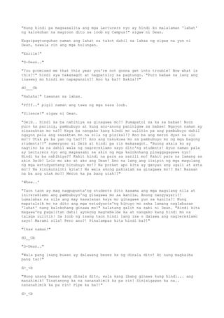 "Kung hindi pa magsasalita ang mga Lecturers nyo ay hindi ko malalaman 'lahat'
ng kalokohan na mayroon dito sa loob ng Campus!" sigaw ni Dean.
Nagsipagtunguhan naman ang lahat sa takot dahil sa lakas ng sigaw na yun ni
Dean, nawala rin ang mga bulungan.
"Enrile!"
"D-Dean.."
"You promised me that this year you're not gonna get into trouble! Now what is
this?!" hindi sya nakasagot at nagpatuloy sa pagtungo. "Puro babae na lang ang
inaaway mo hindi mo napapansin?! Ano ka ba?! Bakla!?"
dO___Ob
"Hahaha!" tawanan sa labas.
"Pfff.." pigil naman ang tawa ng mga nasa loob.
"Silence!" sigaw ni Dean.
"Deib.. Hindi ka ba nahihiya sa ginagawa mo?! Pumapatol sa ka sa babae! Noon
puro ka parinig, pambubuyo at kung anu-anong paninigaw sa babae! Ngayon naman ay
sinasaktan mo na?! Kaya ba nangako kang hindi mo uulitin pa ang pambubuyo dahil
ngayon pala ang sasaktan mo na sila ng pisikal!? Ano ba ang meron dyan sa ulo
mo!? Utak pa ba yan ng tao!?! Ano ang nakukuwa mo sa pambubuyo mo ng mga bagong
students!?" sumeryoso si Deib at hindi pa rin makasagot. "Buong akala ko ay
nagtino ka na dahil wala ng nagrereklamo sayo dito'ng students! Ayun naman pala
ay Lecturers nyo ang magsasabi sa akin ng mga kalokohang pinaggagagawa nyo!
Hindi ka ba nahihiya?! Kahit hindi na para sa sarili mo! Kahit para na lamang sa
akin Deib! Lolo mo ako at ako ang Dean! Ano na lang ang iisipin ng mga magulang
ng mga estudyanteng binubuyo mo!? Na porket apo kita ay ganyan ang ugali at asta
mo!? Na kinukunsinti kita!? Na wala akong pakialam sa ginagawa mo!? Ha! Nasaan
na ba ang utak mo?! Meron ka pa bang utak!?"
'Whew..'
"Taon taon ay mag nagpupunta'ng students dito kasama ang mga magulang nila at
inirereklamo ang pambubuyo'ng ginagawa mo sa kanila. Anong nangyayari?!
Lumalabas na sila ang may kasalanan kaya mo ginagawa yun sa kanila?! Nung
mapatalsik mo na dito ang mga estudyante'ng binuyo mo saka lamang naglabasan
'lahat' nang kalokohang ginawa mo!" halatang galit na sabi ni Dean. "Hindi kita
magawa'ng pagalitan dahil ayokong magrebelde ka at nangako kang hindi mo na
talaga uulitin! Sa loob ng isang taon hindi lang isa o dalawa ang nagrereklamo
sayo! Marami sila! Pero ano?! Pinalampas kita hindi ba?!"
"Ikaw naman!"
dO__Ob
"D-Dean.."
"Wala pang isang buwan ay dalawang beses ka ng dinala dito! At nang magkaiba
pang tao!"
d>_<b
"Nung unang beses kang dinala dito, wala kang ibang ginawa kung hindi... ang
manahimik! Tinatanong ka na nananahimik ka pa rin! Sinisigawan ka na..
nananahimik ka pa rin! Pipe ka ba?!"
d>_<b
 