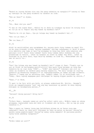 "Bukod sa inyong dalawa sino ang iba pang nakakita sa nangyari!?" tanong ni Dean
ay tumingin sa iba pang students na nandoon sa loob.
"Ako po Dean!" si Aimee.
d-_-b
"Oh.. What did you see?"
"I was at the scene Dean.. Nakita ko si Deib na tinamaan ng bola! At kitang kita
ko rin po na si Taguro ang may hawak ng baseball bat!"
"Nakita ko rin po Dean.. Sya po talaga may hawak ng baseball bat.."
"Ako rin po Dean.."
"Me too Dean.."
d-_-b
Hindi ko maintindihan ang naramdaman ko, parang gusto kong tumawa na ewan! Eto
na ba yung sinasabi nilang 'walang nagagawa' ang mga nakakaaway ni Deib? E paano
nila makikita ang tama at mali'ng ginagawa ko kung kay Deib lang nakatuon ang
paningin nila!? Gusto kong tumawa! Gusto kong tumawa dahil mukhang ako ang
pinakaluge sa kanila.. Lahat ng nandoon sa scene ay kampi kay Deib.. Lahat ng
kaibigan ko ay wala doon, kaya wala'ng kakampi sa side ko.. Nakaramdam ako ng
awa sa sarili ko..
d>_<b
"Yes! Sya talaga ang may hawak ng baseball bat!" sigaw ni Dean. "Inamin nya na
yun at hindi na kailangang paulit-ulitin! Ang gusto kong malaman ay kung may
nakakita ba sa inyo kung 'SINO'... 'SINO' ang tumira!" tumingin sya ulit sa
lahat ng students na nandoon pero walang nagsalita. "So wala talaga sa inyo'ng
nakakita ng eksaktong nangyari?!" at nagsipagtunguhan na naman ang mga students.
"Reycie.." tawag nya sa secretary nya, lumapit naman 'to at binulungan nya.
"Okay.. Wala tayong magagawa pero kailangan ko kayong bigyan pareho ng record.."
"Dean.." si Deib.
"I want to be fair with you both, so please understand Mr. Enrile.. Hangga't
hindi pa napapatunayang 'sya' nga ang may kasalanan ay pareho ko muna kayong
bibigyan na karampatang parusa.."
dO___Ob
'Parusa?! Anong parusa?! Bitay ba!?'
d>_<b
"P-Pero Dean.. masyado naman po yata'ng unfair sakin yun.. W-Wala naman po akong
ginagawa, naglalakad lang ako doon at tinamaan ako ng bola.. Ako na nga po yung
nasaktan e.."
"Aba e paano na lamang iyong mga kalokohang ginawa mo sa kanya nung mga
nakaraan!? Ganon na lang yon?! Bibigyan ko kayo ng patas na parusa! Parusa'ng
pareho nyong paghihirapan! Parusa'ng sabay nyong gagawin! At parusang pareho
nyong hindi pwedeng tanggihan!"
d>_<b
"A-Ano naman po yun?!"
 