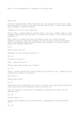 Hindi na ako nakapagsalita at tumingin na lang kay Dean.
DEIB'S POV
'Parusa?! Anong parusa?! Bakit kailangan pati ako ay may parusa!? E wala naman
akong ginagawa! Si Taguro lang dapat ang may parusa! Pero... anong parusa naman
kaya ibibigay sa kanya? Ahh ewan!'
Humarap ako kay Lolo saka nagsalita.
"P-Pero Dean.. masyado naman po yata'ng unfair sakin yun.. W-Wala naman po akong
ginagawa, naglalakad lang ako doon at tinamaan ako ng bola.. Ako na nga po yung
nasaktan e.."
"Aba e paano na lamang iyong mga kalokohang ginawa mo sa kanya nung mga
nakaraan!? Ganon na lang yon?! Bibigyan ko kayo ng patas na parusa! Parusa'ng
pareho nyong paghihirapan! Parusa'ng sabay nyong gagawin! At parusang pareho
nyong hindi pwedeng tanggihan!"
d>_<b
"A-Ano naman po yun?!"
"Bibigyan ko kayo ng special project.."
dO___Ob
"S-Special Project!?"
"Yes.. Special Project.."
"A-Ano naman po'ng project yun D-Dean?"
d>___<b
"Tutal.. pareho kayong bully dahil binubully nyo ang isa't isa.. Gumawa kayo ng
Presentation tungkol sa Bullying.."
"Pero Dean.."
"Walang pero pero!"
d>__<b
"Presentation? At iprepresent ho namin?" si Taguro. Inis naman akong tumingin sa
kanya, pero parang mas salubong pa sakin ang kilay nya!
"Yes! Of course! At kung hindi nyo magagawa ay ipapatawag ko bukas ang mga
magulang nyo!"
dO___Ob
"D-Dean naman---"
"Mamili kayo! Gagawin nyo ang presentation o ipapatawag ko ang mga magulang
nyo?!"
d>___<b
 