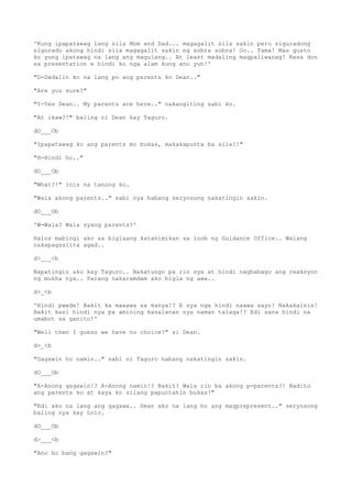 'Kung ipapatawag lang sila Mom and Dad... magagalit sila sakin pero siguradong
sigurado akong hindi sila magagalit sakin ng sobra sobra! Oo.. Tama! Mas gusto
ko yung ipatawag na lang ang magulang.. At least madaling magpaliwanag! Kesa don
sa presentation e hindi ko nga alam kung ano yun!'
"D-Dadalin ko na lang po ang parents ko Dean.."
"Are you sure?"
"Y-Yes Dean.. My parents are here.." nakangiting sabi ko.
"At ikaw?!" baling ni Dean kay Taguro.
dO___Ob
"Ipapatawag ko ang parents mo bukas, makakapunta ba sila?!"
"H-Hindi ho.."
dO___Ob
"What?!" inis na tanong ko.
"Wala akong parents.." sabi nya habang seryosong nakatingin sakin.
dO___Ob
'W-Wala? Wala syang parents?'
Halos mabingi ako sa biglaang katahimikan sa loob ng Guidance Office.. Walang
nakapagsalita agad..
d>___<b
Napatingin ako kay Taguro.. Nakatungo pa rin sya at hindi nagbabago ang reaksyon
ng mukha nya.. Parang nakaramdam ako bigla ng awa..
d>_<b
'Hindi pwede! Bakit ka maaawa sa kanya!? E sya nga hindi naawa sayo! Nakakainis!
Bakit kasi hindi nya pa amining kasalanan nya naman talaga!? Edi sana hindi na
umabot sa ganito!'
"Well then I guess we have no choice?" si Dean.
d>_<b
"Gagawin ho namin.." sabi ni Taguro habang nakatingin sakin.
dO___Ob
"A-Anong gagawin!? A-Anong namin!? Bakit? Wala rin ba akong p-parents?! Nadito
ang parents ko at kaya ko silang papuntahin bukas!"
"Edi ako na lang ang gagawa.. Dean ako na lang ho ang magprepresent.." seryosong
baling nya kay Lolo.
dO___Ob
d>___<b
"Ano ho bang gagawin?"
 