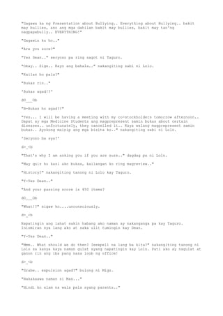 "Gagawa ka ng Presentation about Bullying.. Everything about Bullying.. bakit
may bullies, ano ang mga dahilan bakit may bullies, bakit may tao'ng
nagpapabully.. EVERYTHING!"
"Gagawin ko ho.."
"Are you sure?"
"Yes Dean.." seryoso pa ring sagot ni Taguro.
"Okay.. Sige.. Kayo ang bahala.." nakangiting sabi ni Lolo.
"Kailan ho pala?"
"Bukas rin.."
'Bukas agad!?'
dO___Ob
"B-Bukas ho agad?!"
"Yes... I will be having a meeting with my co-stockholders tomorrow afternoon..
Dapat ay mga Medicine Students ang magprepresent samin bukas about certain
diseases.. unfortunately, they cancelled it.. Kaya walang magprepresent samin
bukas.. Ayokong mainip ang mga bisita ko.." nakangiting sabi ni Lolo.
'Seryoso ba sya?'
d>_<b
"That's why I am asking you if you are sure.." dagdag pa ni Lolo.
"May quiz ho kasi ako bukas, kailangan ko ring magreview.."
"History?" nakangiting tanong ni Lolo kay Taguro.
"Y-Yes Dean.."
"And your passing score is 450 items?
dO___Ob
"What!?" sigaw ko....unconsciously.
d>_<b
Napatingin ang lahat sakin habang ako naman ay nakanganga pa kay Taguro.
Inismiran nya lang ako at saka ulit tumingin kay Dean.
"Y-Yes Dean.."
"Mmm.. What should we do then? Ieexpell na lang ba kita?" nakangiting tanong ni
Lolo sa kanya kaya naman gulat syang napatingin kay Lolo. Pati ako ay nagulat at
ganon rin ang iba pang nasa loob ng office!
d>_<b
"Grabe.. expulsion agad?" bulong ni Migz.
"Nakakaawa naman si Max..."
"Hindi ko alam na wala pala syang parents.."
 