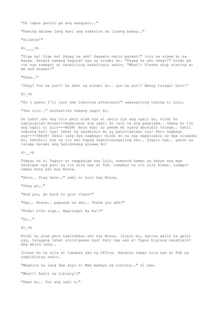 "Oo tapos ganito pa ang nangyari.."
"Kaming dalawa lang kasi ang nakatira sa iisang bahay.."
"Silence!"
d>____<b
"Sige na! Sige na! Payag na ako! Gagawin natin pareho!" inis na sigaw ko sa
kanya. Halata namang nagulat sya sa sinabi ko. "Payag na ako okay?!" hindi pa
rin sya sumagot at nanatiling nakatingin sakin. "What?! Please stop staring at
me and answer!"
"Okay.."
'Okay? Yun na yun?! Sa dami ng sinabi ko.. yun na yun!? Abnoy talaga! Grrr!'
d>_<b
"So I guess I'll just see tomorrow afternoon?" nakangiting tanong ni Lolo.
"Yes Lolo.." sarkastiko namang sagot ko.
Oo takot ako kay Lolo pero alam nya at saulo nya ang ugali ko, hindi ko
napipigilan minsa---kadalasan ang ugali ko lalo na ang pagsigaw.. Gamay ko rin
ang ugali ni Lolo---NOON! Noon kasi ay pwede mo syang abusuhin talaga.. Dahil
sobrang bait nya! Lahat ng sasabihin mo ay paniniwalaan nya! Pero nagbago
sya----SAKIN! Sakin lang sya nagbago! Hindi ko na sya mapaniwala sa mga sinasabi
ko, nahuhuli nya na rin ako kapag nagsisinungaling ako.. Siguro nga.. ganon na
talaga karami ang kalokohang ginawa ko!
d>__<b
Tumayo na si Taguro at nagpaalam kay Lolo, sumunod naman sa kanya ang mga
kaibigan nya pati na rin sila Lee at Tob. Lumabas na rin sila Aimee. Lumapit
naman muna ako kay Noona.
"Dein.. Stay here.." sabi ni Lolo kay Noona.
"Okay po.."
"And you, go back to your class!"
"Opo.. Noona.. papasok na ako.. Thank you ahh?"
"H-Ha? O-Oo sige.. Mag-ingat ka ha!?"
"Oo.."
d>_<b
Hindi ko alam pero nawirduhan ako kay Noona. Isipin mo, kanina galit na galit
sya, talagang lahat sinisigawan nya! Pati nga ako e! Tapos biglang nanahimik?
Ang weird lang..
Iniwan ko na sila at lumabas ako ng Office. Nandoon naman sila Lee at Tob na
naghihintay sakin.
"Magkita na lang daw kayo ni Max mamaya sa Library.." si Lee.
"What?! Bakit sa Library!?"
"Ewan ko.. Yun ang sabi e."
 
