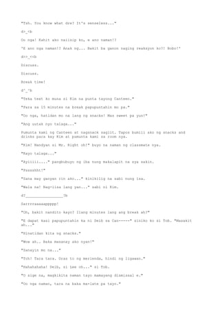 "Tsh. You know what dre? It's senseless..."
d>_<b
Oo nga! Kahit ako naiisip ko, e ano naman!?
'E ano nga naman!? Anak ng... Bakit ba ganon naging reaksyon ko?! Bobo!'
d>>_<<b
Discuss.
Discuss.
Break time!
d^_^b
"Teka text ko muna si Kim na punta tayong Canteen."
"Para sa 15 minutes na break papupuntahin mo pa."
"Oo nga, hatidan mo na lang ng snacks! Mas sweet pa yun!"
"Ang uutak nyo talaga..."
Pumunta kami ng Canteen at nagsnack saglit. Tapos bumili ako ng snacks and
drinks para kay Kim at pumunta kami sa room nya.
"Kim! Nandyan si Mr. Right oh!" buyo na naman ng classmate nya.
"Kayo talaga..."
"Ayiiiii...." pangbubuyo ng iba nung makalapit na sya sakin.
"Psssshht!"
"Sana may ganyan rin ako..." kinikilig na sabi nung isa.
"Wala na! Nag-iisa lang yan..." sabi ni Kim.
d?_________________?b
Sarrrraaaaappppp!
"Oh, bakit nandito kayo? Ilang minutes lang ang break ah?"
"E dapat kasi papupuntahin ka ni Deib sa Can-----" siniko ko si Tob. "Masakit
ah..."
"Hinatidan kita ng snacks."
"Wow ah.. Baka masanay ako nyan!"
"Sanayin mo na..."
"Tch! Tara tara. Oras to ng merienda, hindi ng ligawan."
"Hahahahaha! Deib, si Lee oh..." si Tob.
"O sige na, magkikita naman tayo mamayang dismissal e."
"Oo nga naman, tara na baka ma-late pa tayo."
 