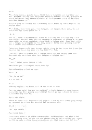 d>_<b
"Ibig kong sabihin, pareho kayong hindi kaya'ng mangtrip nang nag-iisa lang
dahil malakas lang ang loob nyo pareho kapag may kasama! Tulad mo, ginagawan mo
sya ng kalokohan kapag kasama mo kami.. At sya ginagawan ka nya ng kalokohan
kapag may kasama sya!"
"E bakit yung sa Yakult?! Yun sa tumambay sya sa harap ng room!? Mag-isa lang
sya non ah!?"
"Pero Deib.. minor lang yun.. yung nangyari sayo ngayon, Major yan.. At alam
kong hindi nya kayang gawin yan.."
d>_<b
Ewan ko.. Hindi ko maintindihan! Hindi ko alam kung ano ba talaga ang tingin
kong totoo.. May part kasi sakin na nagsasabing kasalanan nya talaga at may part
naman sakin na parang nagdadoubt rin.. Hindi ko talaga alam.. Pero dahil galit
ako sa kanya, mas pinipili ko yung isa, syempre! Hindi naman pwedeng magdoubt
ako sa sarili kong instinct! Hehehe!
"Anggulo.. Anggulo gulo na.. Ako man nainis talaga ka kay Taguro e.. E pano Lee
kung sya nga talaga may gawa nyan kay Deib!?" si Tob.
"Ewan ko.. Pero naniniwala ako at ramdam kong hindi sya ang may gawa nyan..
Malalaman rin natin kung sino yun.. Lalabas at lalabas yan.."
dO___Ob
"Pano!?" sabay naming tanong ni Tob.
"Magkukusa yan.." nakangiti namang sabi nya.
Nung makarating na kami sa room.
"Deib..."
"Okay ka na ba?"
"Let me see.."
d-_-b
Andaming naglapita'ng babae sakin at isa na don si Liel.
"Are you okay na ba? How are you feeling?" si Liel. Nakakainis yung tono ng
pananalita nya dahil parang naglalambing! Humawak pa sya sa braso ko habang
hinahawakan ang sugat ko.
Nainis ako bigla.
"Pwede ba Liel! Tigil tigilan mo ang pagdikit dikit mo sakin dahil yung pabango
mo kumakapit sa uniform ko! Nasusuka ako sa pabango mo!"
dO__Ob < - - - Liel.
"Buti nga hahaha.."
"Ang landi kasi.."
"Kayo rin!" sigaw ko sa ibang nagbubulungan. "Magbubulungan lang kayo e yung
rinig na rinig ko pa! Si Kim lang ang magugustohan ko naiintindihan nyo!? Bukod
kay Kim ay wala na akong ibang magugustohan kaya tigi tigilan nyo ko! Alis!"
 