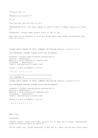 "S-Sorry Dei---"
"Aaaaallllliiiisss!!!!"
d>_<b
"Hoy ano ba! Ang init ng ulo mo!"
"Nakakabadtrip e! Sila kaya lagyan ko neto!?" sabi ko habang nakaturo sa sugat
ko.
"Hahahaha!" natawa naman pareho sakin si Lee at Tob.
Maya maya pa ay nagstart na ulit ang klase namin kaya medyo nahimasmasan ang
init ng ulo ko.
PLEASE DON'T FORGET TO VOTE, COMMENT AND FOLLOW! Thanks a loooot! d^^,v
FOR IMPORTANT UPDATES PLEASE VISIT THE FOLLOWING:
Facebook : https://www.facebook.com/maxinejiji
Twitter : @maxinejiji
Website : http://maxinejiji.weebly.com/
Instagram : @maxinejiji
Tumblr: www.maxinejiji.tumblr.com/
Thanks a looot JIJIERAS!!! d^o^b ?
- m a x i n e j i j i ?
*******************************************
[45] CHAPTER 44
*******************************************
PLEASE DON'T FORGET TO VOTE, COMMENT AND FOLLOW! Thanks a loooot! d^^,v
FOR IMPORTANT UPDATES PLEASE VISIT THE FOLLOWING:
Facebook : https://www.facebook.com/maxinejiji
Twitter : @maxinejiji
Website : http://maxinejiji.webnode.com/
Instagram : @maxinejiji
Tumblr: www.maxinejiji.tumblr.com/
Thanks a looot JIJIERAS!!! d^o^b ?
- m a x i n e j i j i ?
MAX'S POV
Classroom.
"Hayyss grabe.. Grabe ang inabot ng gulo nyo ni Deib ah!" si Migz. "Nakakaloka!
Hindi ko akalaing aabot sa ganito!"
"Hindi naman kasi talaga kasalanan ni Max yun e.. Bakit nga ba kais hindi natin
 