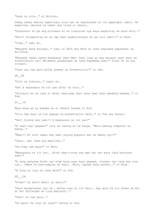 "Ayan na sila.." si Michiko.
Sabay sabay kaming napatingin kila Lee na naglalakad na rin papalapit samin. As
expected, umuusok na naman ang ilong ni Sensui.
"Susunduin ko pa ang prinsesa ko sa classroom nya kaya maghintay ka muna dito.."
"Ano!? Pinaghintay mo na nga kami paghihintayin mo pa ulit kam---" si Naih.
"Sige.." sabi ko.
"Masyado kang maingay.." sabi ni Deib kay Naih at saka naglakad papaakyat sa
Building.
"Masyado naman syang mayabang! Nako Max! Sana lang ay may matapos kayo dyan sa
Presentation nyo! Malamang yayabangan ka lang magdamag nyan!" hindi ko na sya
sinagot.
"Saan nyo nga pala balak gumawa ng Presentation?" si Lee.
dO__Ob
"Dito sa Library.." sagot ko.
"Ha? E magsasara na rin yan after an hour.."
"Hintayin mo na lang si Deib, mag-usap kayo kung saan kayo pwedeng gumawa.." si
Tob.
d>___<b
Maya maya pa ay bumaba na si Sensui kasama si Kim.
"Dito daw kayo sa LIb gagawa ng presentation Deib.." si Tob kay Sensui.
"Ha?! Sinong may sabi!? E magsasara na rin yan!"
"E saan tayo gagawa?" inis na tanong ko sa kanya. "Wala kaming computer sa
bahay.."
"What!? At sino naman may sabi sayong pupunta ako sa bahay nyo!?"
"Okay.. Edi ikaw ang mag-isip.."
"Sa Comp Lab kaya?" si Naih.
"Magsasara na rin yon.. Hindi mag-i-stay ang mga Lec don para lang bantayan
kami!"
"E kung ganyang hindi nyo alam kung saan kayo gagawa, inuubos nyo lang ang oras
nyo.. Imbes na nag-uumpisa na kayo.. Wala, nganga kayo pareho.." si Migz.
"E kung sa inyo na lang Deib?" si Kim.
dO___Ob
"H-Ha?? Sa amin? Bakit sa amin?!"
"Para maumpisahan nyo na.. Anong oras na rin kasi.. may quiz ka rin bukas sa Bio
di ba? Kailangan mo ring mag-aral.."
"Shet! Oo nga pala.."
"So pano? Sa inyo na lang?" tanong ni Kim.
 