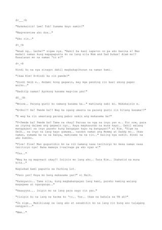 d>___<b
"Nakakainis! Lee! Tob! Sumama kayo samin!"
"Magrereview ako dre.."
"Ako rin.."
d>_<b
"Anak ng.. Leche!" sigaw nya. "Bakit ba kasi napa-oo oo pa ako kanina e! Mas
madali naman kung mapapapunta ko na lang sila Mom and Dad bukas! Alam mo!?
Kasalanan mo na naman 'to e!"
d-_-b
Hindi ko na sya sinagot dahil magkakapikunan na naman kami.
"Ikaw Kim? H-Hindi ka rin pwede?"
"Hindi Deib e.. Andami kong gagawin, may mga pending rin kasi akong paper
works.."
"Badtrip naman! Ayokong kasama mag-isa yan!"
dO__Ob
"Wooow.. Parang gusto ko namang kasama ka.." mahinang sabi ko. Nakakainis e.
"A-Ano!? Ha! Pwede ba!? Wag ka ngang umasta na parang gusto rin kitang kasama!?"
"E wag ka rin umastang parang pabor sakin ang makasama ka!"
"P-Pwede ba? Pwede ba? Tama na okay? Parusa na nga sa inyo yan e.. For now, para
sa inyong dalawa ang gagawin nyo.. Kaya magkasundo na muna kayo.. Dahil walang
mangyayari sa inyo pareho kung bangayan kayo ng bangayan!" si Kim. "Sige na
Deib.. sa inyo na lang kayo gumawa.. nandon naman ang Mommy at Daddy mo.. Ikaw
naman, sumama ka na sa kanya, makisama ka na rin.." baling nya sakin. Hindi na
ako kumibo.
"Fine! Fine! Mas gugustohin ko na rin namang nasa teritoryo ko kesa naman nasa
teritoryo nya! Baka mamaya i-salvage pa ako nyan e!"
"Tss.."
"Wag ka ng magreact okay?! Iniinis mo lang ako.. Tara Kim.. Ihahatid na muna
kita.."
Naglakad kami papunta sa Parking Lot.
"Pano yan? Kaya mo bang makasama yan?" si Naih.
"Kakayanin.. Tama sila, kung magbabangayan lang kami, pareho kaming walang
magagawa at nganganga.."
"Haaayyss... Isipin mo na lang para sayo rin yan."
"Iisipin ko na lang na karma ko 'to.. Tss.. Ikaw na bahala sa TB ah?"
"Oo sige.. Makikiusap na lang ako at sasabihin ko na lang rin kung ano talagang
nangyari.."
"Mmm.."
 
