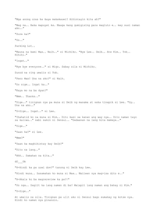 "Mga anong oras ka kaya makakauwi? Hihintayin kita ah?"
"Wag na.. Baka mapuyat ka. Maaga kang gumigising para magluto e.. may susi naman
ako.."
"Sure ka?"
"Oo.."
Parking Lot..
"Mauna na kami Max.. Naih.." si Michiko. "Bye Lee.. Deib.. Ate Kim.. Tob..
Hihihi."
"Ingat.."
"Bye bye everyone.." si Migz. Sabay sila ni Michiko.
Sunod na ring umalis si Tob.
"Pano Max? Una na ako?" si Naih.
"Oo sige.. Ingat ka.."
"Kaya mo na ba dyan?"
"Mmm.. Thanks.."
"Sige.." tinignan nya pa muna si Deib ng masama at saka tinapik si Lee. "Oy..
Una na ako.."
"S-Sige.. Ingat.." si Lee.
"Ihahatid ko na muna si Kim.. Dito kasi sa kanan ang way nya.. Dito naman tayo
sa kaliwa.." sabi sakin ni Sensui.. "Dadaanan na lang kita mamaya.."
"Sige.."
"Saan ka?" si Lee.
"Mmm?"
"Saan ka maghihintay kay Deib?"
"Dito na lang.."
"Ahh.. Samahan na kita.."
dO___Ob
"H-Hindi ka pa uuwi dre?" tanong ni Deib kay Lee.
"Hindi muna.. Sasamahan ko muna si Max.. Maiiwan sya mag-isa dito e.."
"A-Akala ko ba magrereview ka pa?!"
"Oo nga.. Saglit ka lang naman di ba? Malapit lang naman ang bahay ni Kim."
"S-Sige.."
At umalis na sila. Tinignan pa ulit ako ni Sensui bago sumakay ng kotse nya.
Hindi ko naman sya pinansin.
 