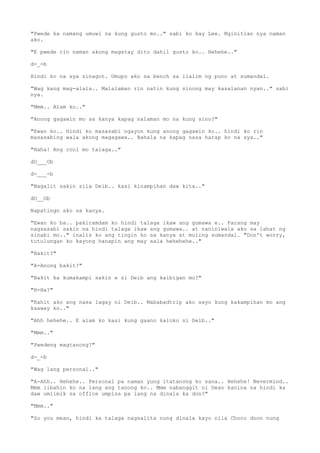 "Pwede ka namang umuwi na kung gusto mo.." sabi ko kay Lee. Nginitian nya naman
ako.
"E pwede rin naman akong magstay dito dahil gusto ko.. Hehehe.."
d-_-b
Hindi ko na sya sinagot. Umupo ako sa bench sa ilalim ng puno at sumandal.
"Wag kang mag-alala.. Malalaman rin natin kung sinong may kasalanan nyan.." sabi
nya.
"Mmm.. Alam ko.."
"Anong gagawin mo sa kanya kapag nalaman mo na kung sino?"
"Ewan ko.. Hindi ko masasabi ngayon kung anong gagawin ko.. hindi ko rin
masasabing wala akong magagawa.. Bahala na kapag nasa harap ko na sya.."
"Haha! Ang cool mo talaga.."
dO___Ob
d-___-b
"Nagalit sakin sila Deib.. kasi kinampihan daw kita.."
dO__Ob
Napatingn ako sa kanya.
"Ewan ko ba.. pakiramdam ko hindi talaga ikaw ang gumawa e.. Parang may
nagsasabi sakin na hindi talaga ikaw ang gumawa.. at naniniwala ako sa lahat ng
sinabi mo.." inalis ko ang tingin ko sa kanya at muling sumandal. "Don't worry,
tutulungan ko kayong hanapin ang may sala hehehehe.."
"Bakit?"
"A-Anong bakit?"
"Bakit ka kumakampi sakin e si Deib ang kaibigan mo?"
"H-Ha?"
"Kahit ako ang nasa lagay ni Deib.. Mababadtrip ako sayo kung kakampihan mo ang
kaaway ko.."
"Ahh hehehe.. E alam ko kasi kung gaano kaloko si Deib.."
"Mmm.."
"Pwedeng magtanong?"
d-_-b
"Wag lang personal.."
"A-Ahh.. Hehehe.. Personal pa naman yung itatanong ko sana.. Hehehe! Nevermind..
Mmm iibahin ko na lang ang tanong ko.. Mmm nabanggit ni Dean kanina na hindi ka
daw umiimik sa office umpisa pa lang na dinala ka don?"
"Mmm.."
"So you mean, hindi ka talaga nagsalita nung dinala kayo nila Choco doon nung
 