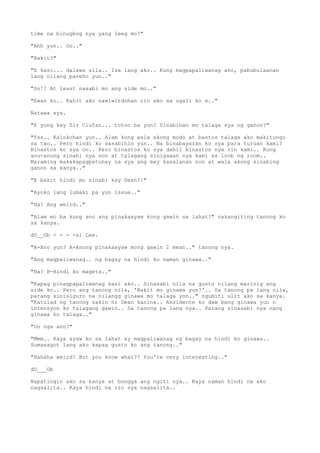 time na binugbog nya yang leeg mo?"
"Ahh yun.. Oo.."
"Bakit?"
"E kasi... dalawa sila.. Isa lang ako.. Kung magpapaliwanag ako, pabubulaanan
lang nilang pareho yun.."
"So!? At least nasabi mo ang side mo.."
"Ewan ko.. Kahit ako nawiwirdohan rin ako sa ugali ko e.."
Natawa sya.
"E yung kay Sir Ciufan... totoo ba yun? Sinabihan mo talaga sya ng ganon?"
"Tss.. Kalokohan yun.. Alam kong wala akong modo at bastos talaga ako makitungo
sa tao.. Pero hindi ko sasabihin yun.. Na binabayaran ko sya para turuan kami?
Binastos ko sya oo.. Pero binastos ko sya dahil binastos nya rin kami.. Kung
anu-anong sinabi nya non at talagang sinigawan nya kami sa loob ng room..
Maraming makakapagpatunay na sya ang may kasalanan non at wala akong sinabing
ganon sa kanya.."
"E bakit hindi mo sinabi kay Dean?!"
"Ayoko lang lumaki pa yun issue.."
"Ha? Ang weird.."
"Alam mo ba kung ano ang pinakaayaw kong gawin sa lahat?" nakangiting tanong ko
sa kanya.
dO__Ob < - - -si Lee.
"A-Ano yun? A-Anong pinakaayaw mong gawin I mean.." tanong nya.
"Ang magpaliwanag.. ng bagay na hindi ko naman ginawa.."
"Ha? H-Hindi ko magets.."
"Kapag pinagpapaliwanag kasi ako.. Sinasabi nila na gusto nilang marinig ang
side ko.. Pero ang tanong nila, 'Bakit mo ginawa yun?'.. Sa tanong pa lang nila,
parang sinisiguro na nilangg ginawa mo talaga yon.." ngumiti ulit ako sa kanya.
"Katulad ng tanong sakin ni Dean kanina.. Aksidente ko daw bang ginawa yun o
intensyon ko talagang gawin.. Sa tanong pa lang nya.. Parang sinasabi nya nang
ginawa ko talaga.."
"Oo nga ano?"
"Mmm.. Kaya ayaw ko sa lahat ay magpaliwanag ng bagay na hindi ko ginawa..
Sumasagot lang ako kapag gusto ko ang tanong.."
"Hahaha weird! But you know what?? You're very interesting.."
dO___Ob
Napatingin ako sa kanya at bongga ang ngiti nya.. Kaya naman hindi na ako
nagsalita.. Kaya hindi na rin sya nagsalita..
 