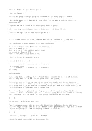 "Sige na Deib. See you later guys!"
"See you later..."
Narinig ko pang nangbuyo yung mga classmates nya nung pag-alis namin.
"Mga peste kayo kahit kailan e! Sana hindi nyo na ako sinamahan hindi ako
makaporma e!"
"Poporma ka pa ba naman e parang sayong sayo na yon?"
"May oras ang pangliligaw, baka ma-late tayo." si Lee. KJ tch!
"Pabalik na nga tayo di ba? Puro kayo KJ e."
PLEASE DON'T FORGET TO VOTE, COMMENT AND FOLLOW! Thanks a loooot! d^^,v
FOR IMPORTANT UPDATES PLEASE VISIT THE FOLLOWING:
Facebook : https://www.facebook.com/maxinejiji
Twitter : @maxinejiji
Website : http://maxinejiji.weebly.com/
Instagram : @maxinejiji
Tumblr: www.maxinejiji.tumblr.com/
Thanks a looot JIJIERAS!!! d^o^b ?
- m a x i n e j i j i ?
*******************************************
[9] CHAPTER EIGHT
*******************************************
MAX'S POV
Lunch break.
Sa Library kami tatambay, may seatwork kasi. Pinauna ko na sila at sinabing
dadaan lang ako saglit sa Canteen para bumili ng juice.
Naglalakad ako sa gitna ng mga tables nung mapatingin ako don sa babaeng
nakatingin sakin, maikli ang buhok na may kulay, ewan pero parang bronze yun.
Nakatingin sya sakin na parang ang angas ng dating. Nakipagtitigan lang ako sa
kanya hanggang sa mapadaan ako sa harap nya..
Nagulat na lang ako pinatid nya ako, pero nakabawi agad ako kaya hindi ako
natumba... kamalas malasan nga lang... natapon yung hawak kong juice sa babaeng
nasa kabilang table at lahat pa nung juice ay natapon ko sa kanya.
d--_--b
"Oh my God..." mahinang sabi nya.
Tumayo sya...sinampal ako at saka ako tinulak ng malakas, don na ako hindi
nakabawi kaya natumba ako sa sahig. Masakit yung pagkakasampal nya dahil ramdam
ko yung singsing nya. Tsk parang may humapdi sa labi ko.
d--_--b
'Pinatid... Sinampal... Tinulak... Nice!'
"Hindi ka kasi tumitingin sa dinadaanan mo!"
 