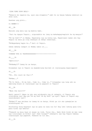 ~DING DONG DOOR BELL!~
"Hubarin mo sapatos mo, ayun ang slippers." sabi ko sa kanya habang nakaturo sa
shoe rack.
Bumukas ang pinto..
Si MOMMY!!!
dO___Ob
Nanlaki ang mata nya ng makita kami.
'Yari ka ngayon Taguro.. siguraduhin mo lang na makakapag-explain ka ng maayos!'
"Oh my God!!!" si Mommy. Napatakip sya sa bibig nya. Napatingin naman ako kay
Taguro na wala pa ring reaksyon at medyo nakatungo.
"M-Magandang hapon ho.." bati ni Taguro.
Dahan dahang lumapit si Mommy samin at....
dO____Ob
YINAKAP NYA SI TAGUROOOOOOOOO!!!!!!!!!!!!!!!!!!!!!!
d>____<b
'WTF??????'
"M-Mommy??" tawag ko sa kanya.
Hinawakan nya si Taguro sa magkabilang balikat at inalalayang magslippers!
d>___<b
"Oh.. Eto isuot mo Iha---"
"M-Mom..."
"Oh hi Deib.. Oh my God.. Come in.. Come in.." hinawakan nya lang ako sa
kabilang braso at inalalayan nya na papasok si Taguro!
dO___Ob
'What the hell???'
Bakit ganon!? Imbes na ako ang salubungin nya at yakapin, si Taguro ang
sinalubong nya! May pa-'Oh my God! Oh my God!' pa sya?! Tapos si Taguro ang
sasalubungin nya!?
"M-Mom!?" mas malakas na tawag ko sa kanya. Hindi pa rin ako gumagalaw sa
kinatatayuan ko.
Hinihintay kong magreact sya sa gasa na nasa noo ko! Ang laki laking gasa nito
para hindi nya makita!
"Pumasok na muna kayo at maupo sa loob. Tuloy iha.. Nako Deib hindi mo man lang
sya tinulungan sa bitbit nya! Ikaw talaga!" nakangiti sya kay Taguro habang
inaalalayan sya papasok. Pumasok na rin ako.
d>___<b
 