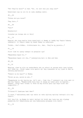 "Oh? They're here?" si Dad. "Oh.. Hi son! Are you okay now?"
Nakatingin sya sa ulo ko at saka umakbay sakin.
dO___Ob
"H-How did you know?"
"Kay Dein.."
dO___Ob
"Tch!"
Nakakainis!
Inunahan pa talaga ako ni Dein!
d>___<b
Nagulat ako nung makita kong nakatingin si Mommy at Daddy kay Taguro habang
nakangiti. Si Taguro naman ay hawak kamay na nakatungo.
"A-Ahh.. She's M-Max.. S-Schoolmate ko.. Max.. They're my parents.."
d>___<b
First time ko syang tawagin sa pangalan nya!
"Magandang hapon ho.."
"Magandang hapon rin iha.." nakangiting bati ni Mom and Dad.
dO__Ob
d>__<b
Meaning, alam na nila na naaksidente ako sa school at parang wala lang talaga
ah!? Anak ng.. Hindi naman sila ganito ah! Ang inaasahan ko ay iiyak si Mom sa
sobrang pag-aalala!
"Kumain na ba kayo?" si Mommy.
"Hindi pa po, gutom na ako.."
"Nagpahanda na ako kanina pa, let's eat.. Come iha.." nakangiti pa ring sabi ni
Mom kay Taguro. "Magmerienda muna kayo at maaga pa naman para sa hapunan..
Hehehe.. Hindi kasi sinabi ni Deib na may bisita pala sya kaya hindi ako
nagpacater.."
dO___Ob
"C-Cater??? Dadalawa kami Mom!"
"I know.." mahinahong sabi nya sakin at saka ngiting ngiting tumingin ulit kay
Taguro.
Tch! Ang O.A. ng Mommy ko kahit kailan! At hindi man lang nya ako niyakap
pagdating ko? Samantalang yun ang kadalasang ginagawa nila sakin!
d>___<b
 