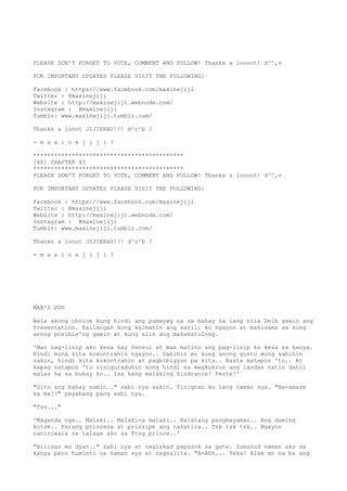 PLEASE DON'T FORGET TO VOTE, COMMENT AND FOLLOW! Thanks a loooot! d^^,v
FOR IMPORTANT UPDATES PLEASE VISIT THE FOLLOWING:
Facebook : https://www.facebook.com/maxinejiji
Twitter : @maxinejiji
Website : http://maxinejiji.webnode.com/
Instagram : @maxinejiji
Tumblr: www.maxinejiji.tumblr.com/
Thanks a looot JIJIERAS!!! d^o^b ?
- m a x i n e j i j i ?
*******************************************
[46] CHAPTER 45
*******************************************
PLEASE DON'T FORGET TO VOTE, COMMENT AND FOLLOW! Thanks a loooot! d^^,v
FOR IMPORTANT UPDATES PLEASE VISIT THE FOLLOWING:
Facebook : https://www.facebook.com/maxinejiji
Twitter : @maxinejiji
Website : http://maxinejiji.webnode.com/
Instagram : @maxinejiji
Tumblr: www.maxinejiji.tumblr.com/
Thanks a looot JIJIERAS!!! d^o^b ?
- m a x i n e j i j i ?
MAX'S POV
Wala akong choice kung hindi ang pumayag na sa bahay na lang nila Deib gawin ang
Presentation. Kailangan kong kalmahin ang sarili ko ngayon at makisama sa kung
anong posible'ng gawin at kung alin ang makakatulong.
'Mas nag-iisip ako kesa kay Sensui at mas matino ang pag-iisip ko kesa sa kanya.
Hindi muna kita kokontrahin ngayon.. Sabihin mo kung anong gusto mong sabihin
sakin, hindi kita kokontrahin at pagbibigyan pa kita.. Basta matapos 'to.. At
kapag natapos 'to sisiguraduhin kong hindi na magkukrus ang landas natin dahil
malas ka sa buhay ko.. Isa kang malaking hindrance! Peste!'
"Dito ang bahay namin.." sabi nya sakin. Tinignan ko lang naman sya. "Na-amaze
ka ba??" payabang pang sabi nya.
"Tss..."
'Maganda nga.. Malaki.. Malaking malaki.. Halatang pangmayaman.. Ang daming
kotse.. Parang prinsesa at prinsipe ang nakatira.. Tsk tsk tsk.. Ngayon
naniniwala na talaga ako sa Frog prince..'
"Bilisan mo dyan.." sabi nya at naglakad papasok sa gate. Sumunod naman ako sa
kanya pero huminto na naman sya at nagsalita. "A-Ahh... Teka! Alam mo na ba ang
 