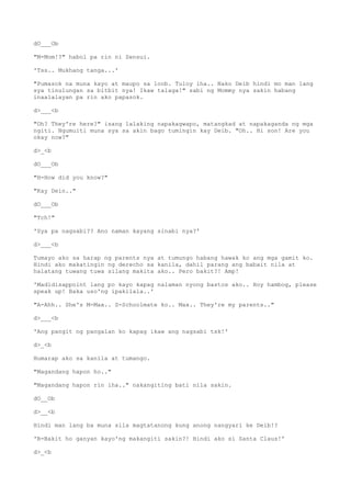 dO___Ob
"M-Mom!?" habol pa rin ni Sensui.
'Tss.. Mukhang tanga...'
"Pumasok na muna kayo at maupo sa loob. Tuloy iha.. Nako Deib hindi mo man lang
sya tinulungan sa bitbit nya! Ikaw talaga!" sabi ng Mommy nya sakin habang
inaalalayan pa rin ako papasok.
d>___<b
"Oh? They're here?" isang lalaking napakagwapo, matangkad at napakaganda ng mga
ngiti. Ngumuiti muna sya sa akin bago tumingin kay Deib. "Oh.. Hi son! Are you
okay now?"
d>_<b
dO___Ob
"H-How did you know?"
"Kay Dein.."
dO___Ob
"Tch!"
'Sya pa nagsabi?? Ano naman kayang sinabi nya?'
d>___<b
Tumayo ako sa harap ng parents nya at tumungo habang hawak ko ang mga gamit ko.
Hindi ako makatingin ng derecho sa kanila, dahil parang ang babait nila at
halatang tuwang tuwa silang makita ako.. Pero bakit?! Amp!
'Madidisappoint lang po kayo kapag nalaman nyong bastos ako.. Hoy hambog, please
speak up! Baka uso'ng ipakilala..'
"A-Ahh.. She's M-Max.. S-Schoolmate ko.. Max.. They're my parents.."
d>___<b
'Ang pangit ng pangalan ko kapag ikaw ang nagsabi tsk!'
d>_<b
Humarap ako sa kanila at tumango.
"Magandang hapon ho.."
"Magandang hapon rin iha.." nakangiting bati nila sakin.
dO__Ob
d>__<b
Hindi man lang ba muna sila magtatanong kung anong nangyari ke Deib!?
'B-Bakit ho ganyan kayo'ng makangiti sakin?! Hindi ako si Santa Claus!'
d>_<b
 
