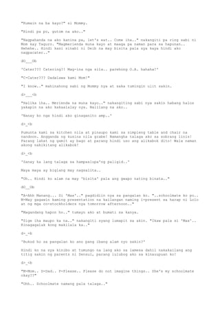 "Kumain na ba kayo?" si Mommy.
"Hindi pa po, gutom na ako.."
"Nagpahanda na ako kanina pa, let's eat.. Come iha.." nakangiti pa ring sabi ni
Mom kay Taguro. "Magmerienda muna kayo at maaga pa naman para sa hapunan..
Hehehe.. Hindi kasi sinabi ni Deib na may bisita pala sya kaya hindi ako
nagpacater.."
dO___Ob
'Cater??? Catering?! Mag-ina nga sila.. parehong O.A. hahaha!'
"C-Cater??? Dadalawa kami Mom!"
"I know.." mahinahong sabi ng Mommy nya at saka tumingin ulit sakin.
d>___<b
"Halika iha.. Merienda na muna kayo.." nakangiting sabi nya sakin habang halos
yakapin na ako kakaalalay nya. Naiilang na ako..
'Nanay ko nga hindi ako ginaganito amp..'
d>_<b
Pumunta kami sa kitchen nila at pinaupo kami sa simpleng table and chair na
nandoon. Angganda ng kusina nila grabe! Namangha talaga ako sa sobrang linis!
Parang lahat ng gamit ay bago at parang hindi uso ang alikabok dito! Wala naman
akong nakikitang alikabok!
d>_<b
'Sanay ka lang talaga sa hampaslupa'ng paligid..'
Maya maya ay biglang may nagsalita..
"Oh.. Hindi ko alam na may 'bisita' pala ang gwapo nating binata.."
dO__Ob
"A-Ahh Manang... Si 'Max'.." pagdidiin nya sa pangalan ko. "..schoolmate ko po..
M-May gagawin kaming presentation na kailangan naming i-present sa harap ni Lolo
at ng mga co-stockholders nya tomorrow afternoon.."
"Magandang hapon ho.." tumayo ako at bumati sa kanya.
"Sige iha maupo ka na.." nakangiti syang lumapit sa akin. "Ikaw pala si 'Max'..
Kinagagalak kong makilala ka.."
d-_-b
'Bukod ho sa pangalan ko ano pang ibang alam nyo sakin?'
Hindi ko na sya kinibo at tumungo na lang ako sa lamesa dahil nakakailang ang
titig sakin ng parents ni Sensui, parang lulubog ako sa kinauupuan ko!
d>_<b
"M-Mom.. D-Dad.. P-Please.. Please do not imagine things.. She's my schoolmate
okay??"
"Ohh.. Schoolmate namang pala talaga.."
 